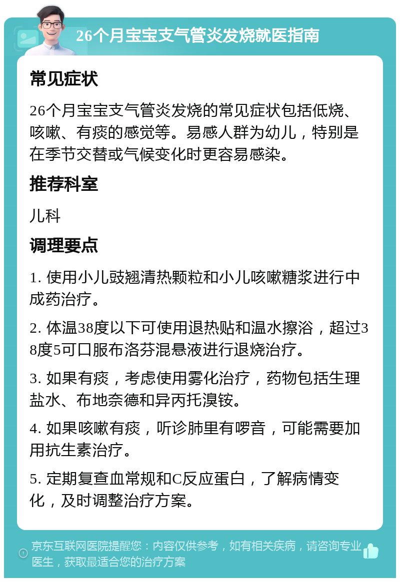 26个月宝宝支气管炎发烧就医指南 常见症状 26个月宝宝支气管炎发烧的常见症状包括低烧、咳嗽、有痰的感觉等。易感人群为幼儿，特别是在季节交替或气候变化时更容易感染。 推荐科室 儿科 调理要点 1. 使用小儿豉翘清热颗粒和小儿咳嗽糖浆进行中成药治疗。 2. 体温38度以下可使用退热贴和温水擦浴，超过38度5可口服布洛芬混悬液进行退烧治疗。 3. 如果有痰，考虑使用雾化治疗，药物包括生理盐水、布地奈德和异丙托溴铵。 4. 如果咳嗽有痰，听诊肺里有啰音，可能需要加用抗生素治疗。 5. 定期复查血常规和C反应蛋白，了解病情变化，及时调整治疗方案。