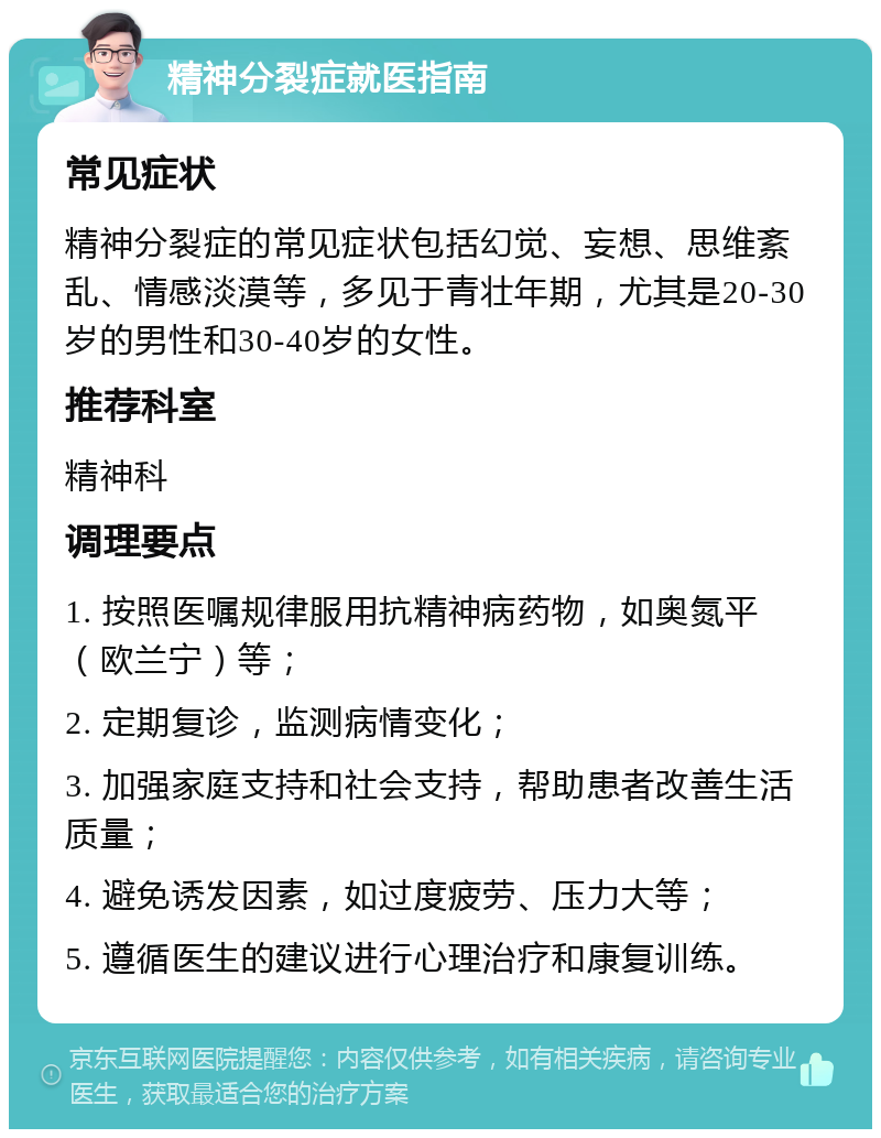 精神分裂症就医指南 常见症状 精神分裂症的常见症状包括幻觉、妄想、思维紊乱、情感淡漠等，多见于青壮年期，尤其是20-30岁的男性和30-40岁的女性。 推荐科室 精神科 调理要点 1. 按照医嘱规律服用抗精神病药物，如奥氮平（欧兰宁）等； 2. 定期复诊，监测病情变化； 3. 加强家庭支持和社会支持，帮助患者改善生活质量； 4. 避免诱发因素，如过度疲劳、压力大等； 5. 遵循医生的建议进行心理治疗和康复训练。