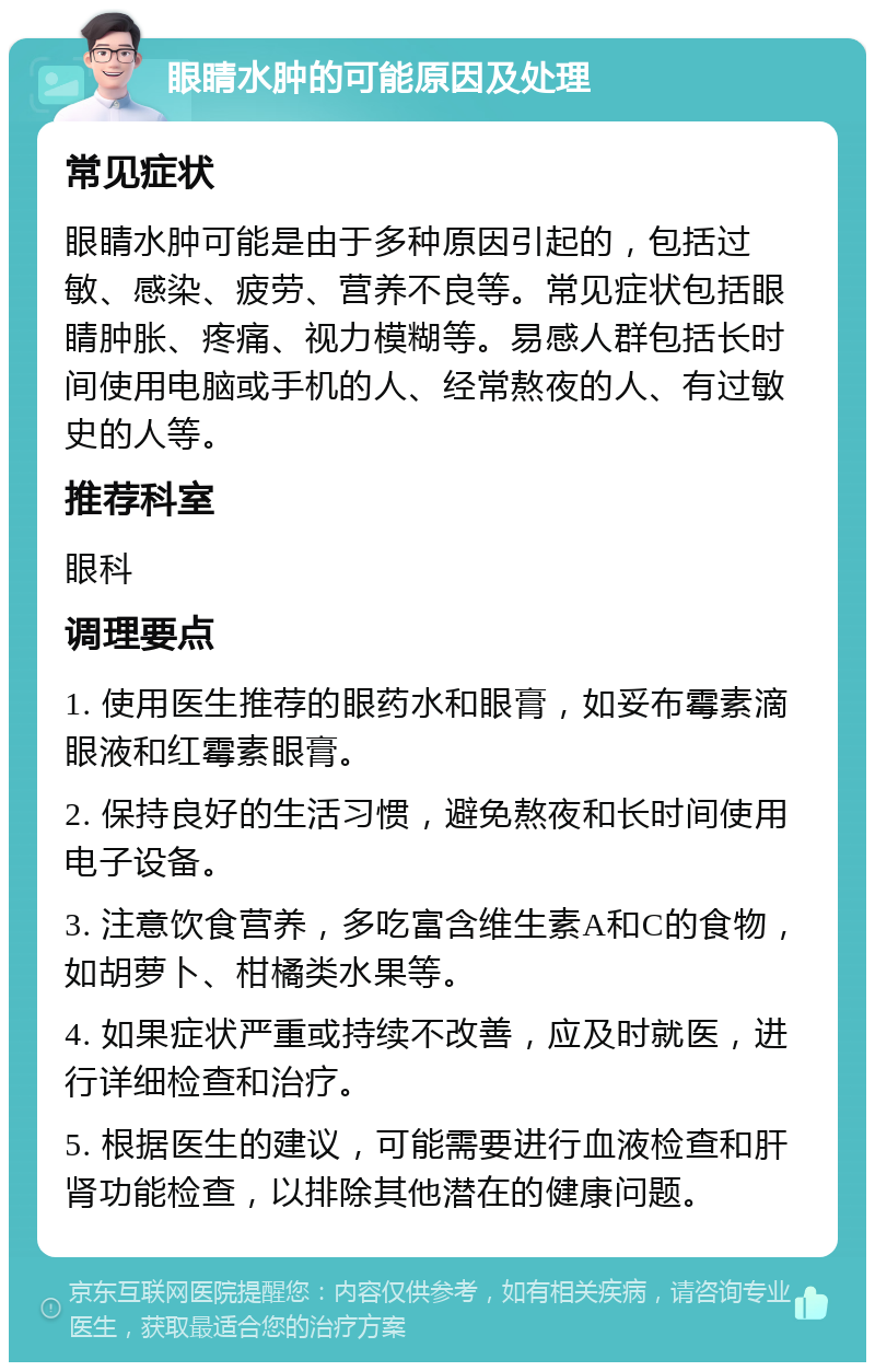 眼睛水肿的可能原因及处理 常见症状 眼睛水肿可能是由于多种原因引起的，包括过敏、感染、疲劳、营养不良等。常见症状包括眼睛肿胀、疼痛、视力模糊等。易感人群包括长时间使用电脑或手机的人、经常熬夜的人、有过敏史的人等。 推荐科室 眼科 调理要点 1. 使用医生推荐的眼药水和眼膏，如妥布霉素滴眼液和红霉素眼膏。 2. 保持良好的生活习惯，避免熬夜和长时间使用电子设备。 3. 注意饮食营养，多吃富含维生素A和C的食物，如胡萝卜、柑橘类水果等。 4. 如果症状严重或持续不改善，应及时就医，进行详细检查和治疗。 5. 根据医生的建议，可能需要进行血液检查和肝肾功能检查，以排除其他潜在的健康问题。