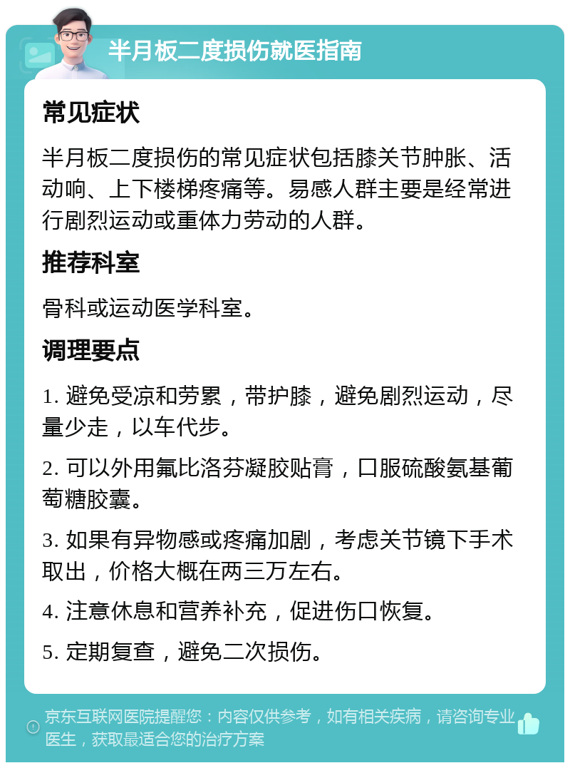 半月板二度损伤就医指南 常见症状 半月板二度损伤的常见症状包括膝关节肿胀、活动响、上下楼梯疼痛等。易感人群主要是经常进行剧烈运动或重体力劳动的人群。 推荐科室 骨科或运动医学科室。 调理要点 1. 避免受凉和劳累，带护膝，避免剧烈运动，尽量少走，以车代步。 2. 可以外用氟比洛芬凝胶贴膏，口服硫酸氨基葡萄糖胶囊。 3. 如果有异物感或疼痛加剧，考虑关节镜下手术取出，价格大概在两三万左右。 4. 注意休息和营养补充，促进伤口恢复。 5. 定期复查，避免二次损伤。