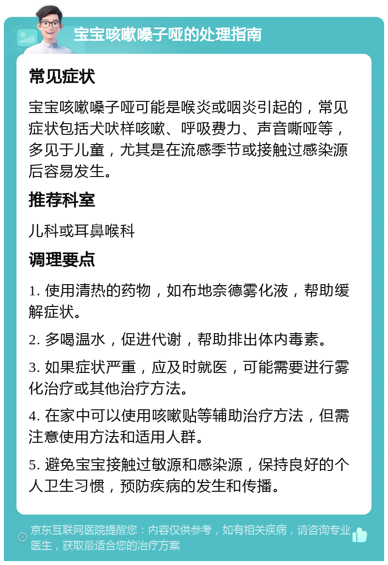 宝宝咳嗽嗓子哑的处理指南 常见症状 宝宝咳嗽嗓子哑可能是喉炎或咽炎引起的，常见症状包括犬吠样咳嗽、呼吸费力、声音嘶哑等，多见于儿童，尤其是在流感季节或接触过感染源后容易发生。 推荐科室 儿科或耳鼻喉科 调理要点 1. 使用清热的药物，如布地奈德雾化液，帮助缓解症状。 2. 多喝温水，促进代谢，帮助排出体内毒素。 3. 如果症状严重，应及时就医，可能需要进行雾化治疗或其他治疗方法。 4. 在家中可以使用咳嗽贴等辅助治疗方法，但需注意使用方法和适用人群。 5. 避免宝宝接触过敏源和感染源，保持良好的个人卫生习惯，预防疾病的发生和传播。