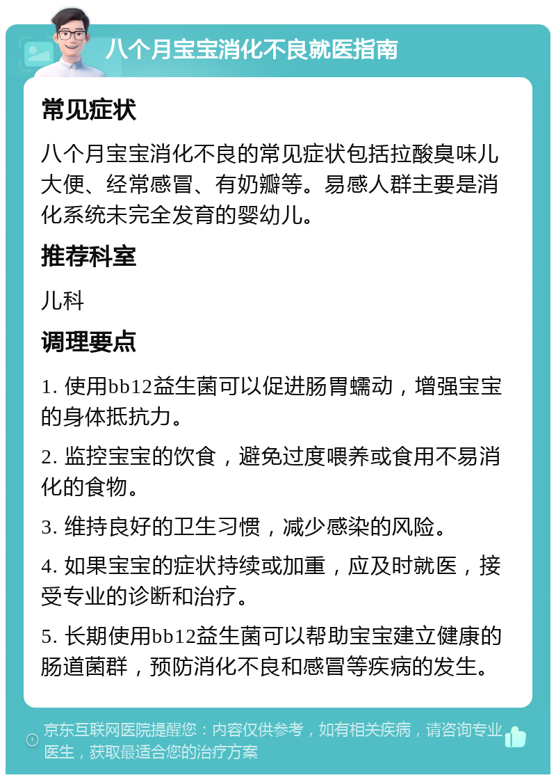 八个月宝宝消化不良就医指南 常见症状 八个月宝宝消化不良的常见症状包括拉酸臭味儿大便、经常感冒、有奶瓣等。易感人群主要是消化系统未完全发育的婴幼儿。 推荐科室 儿科 调理要点 1. 使用bb12益生菌可以促进肠胃蠕动，增强宝宝的身体抵抗力。 2. 监控宝宝的饮食，避免过度喂养或食用不易消化的食物。 3. 维持良好的卫生习惯，减少感染的风险。 4. 如果宝宝的症状持续或加重，应及时就医，接受专业的诊断和治疗。 5. 长期使用bb12益生菌可以帮助宝宝建立健康的肠道菌群，预防消化不良和感冒等疾病的发生。