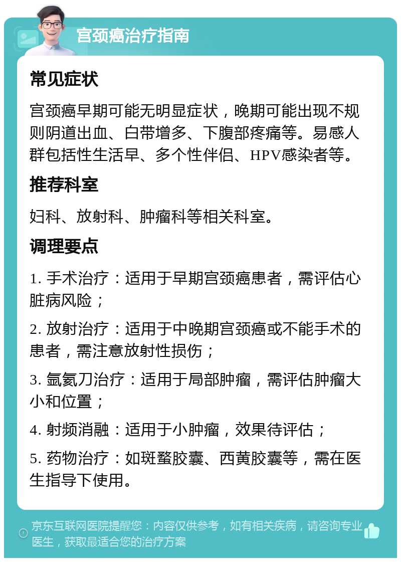 宫颈癌治疗指南 常见症状 宫颈癌早期可能无明显症状，晚期可能出现不规则阴道出血、白带增多、下腹部疼痛等。易感人群包括性生活早、多个性伴侣、HPV感染者等。 推荐科室 妇科、放射科、肿瘤科等相关科室。 调理要点 1. 手术治疗：适用于早期宫颈癌患者，需评估心脏病风险； 2. 放射治疗：适用于中晚期宫颈癌或不能手术的患者，需注意放射性损伤； 3. 氩氦刀治疗：适用于局部肿瘤，需评估肿瘤大小和位置； 4. 射频消融：适用于小肿瘤，效果待评估； 5. 药物治疗：如斑蝥胶囊、西黄胶囊等，需在医生指导下使用。