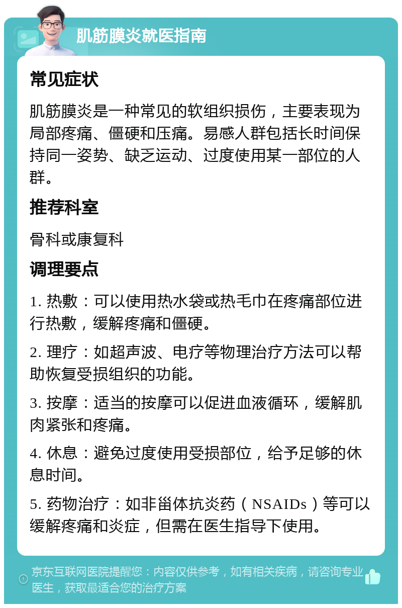 肌筋膜炎就医指南 常见症状 肌筋膜炎是一种常见的软组织损伤，主要表现为局部疼痛、僵硬和压痛。易感人群包括长时间保持同一姿势、缺乏运动、过度使用某一部位的人群。 推荐科室 骨科或康复科 调理要点 1. 热敷：可以使用热水袋或热毛巾在疼痛部位进行热敷，缓解疼痛和僵硬。 2. 理疗：如超声波、电疗等物理治疗方法可以帮助恢复受损组织的功能。 3. 按摩：适当的按摩可以促进血液循环，缓解肌肉紧张和疼痛。 4. 休息：避免过度使用受损部位，给予足够的休息时间。 5. 药物治疗：如非甾体抗炎药（NSAIDs）等可以缓解疼痛和炎症，但需在医生指导下使用。