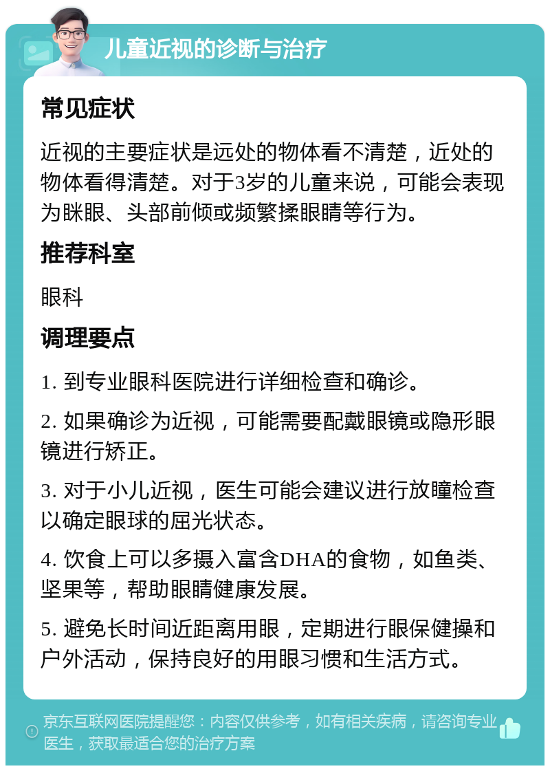 儿童近视的诊断与治疗 常见症状 近视的主要症状是远处的物体看不清楚，近处的物体看得清楚。对于3岁的儿童来说，可能会表现为眯眼、头部前倾或频繁揉眼睛等行为。 推荐科室 眼科 调理要点 1. 到专业眼科医院进行详细检查和确诊。 2. 如果确诊为近视，可能需要配戴眼镜或隐形眼镜进行矫正。 3. 对于小儿近视，医生可能会建议进行放瞳检查以确定眼球的屈光状态。 4. 饮食上可以多摄入富含DHA的食物，如鱼类、坚果等，帮助眼睛健康发展。 5. 避免长时间近距离用眼，定期进行眼保健操和户外活动，保持良好的用眼习惯和生活方式。