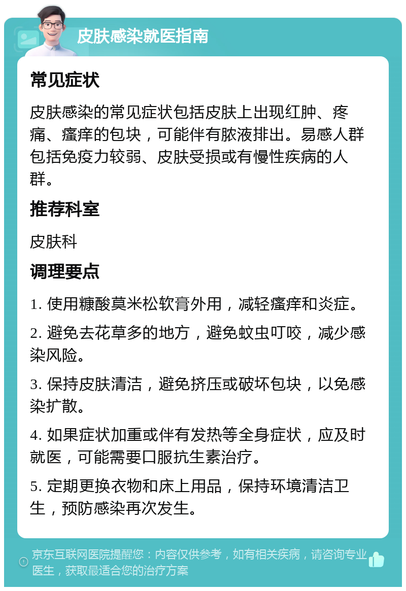 皮肤感染就医指南 常见症状 皮肤感染的常见症状包括皮肤上出现红肿、疼痛、瘙痒的包块，可能伴有脓液排出。易感人群包括免疫力较弱、皮肤受损或有慢性疾病的人群。 推荐科室 皮肤科 调理要点 1. 使用糠酸莫米松软膏外用，减轻瘙痒和炎症。 2. 避免去花草多的地方，避免蚊虫叮咬，减少感染风险。 3. 保持皮肤清洁，避免挤压或破坏包块，以免感染扩散。 4. 如果症状加重或伴有发热等全身症状，应及时就医，可能需要口服抗生素治疗。 5. 定期更换衣物和床上用品，保持环境清洁卫生，预防感染再次发生。