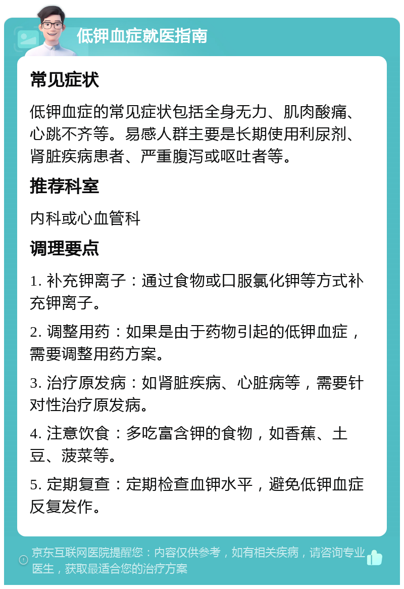 低钾血症就医指南 常见症状 低钾血症的常见症状包括全身无力、肌肉酸痛、心跳不齐等。易感人群主要是长期使用利尿剂、肾脏疾病患者、严重腹泻或呕吐者等。 推荐科室 内科或心血管科 调理要点 1. 补充钾离子：通过食物或口服氯化钾等方式补充钾离子。 2. 调整用药：如果是由于药物引起的低钾血症，需要调整用药方案。 3. 治疗原发病：如肾脏疾病、心脏病等，需要针对性治疗原发病。 4. 注意饮食：多吃富含钾的食物，如香蕉、土豆、菠菜等。 5. 定期复查：定期检查血钾水平，避免低钾血症反复发作。