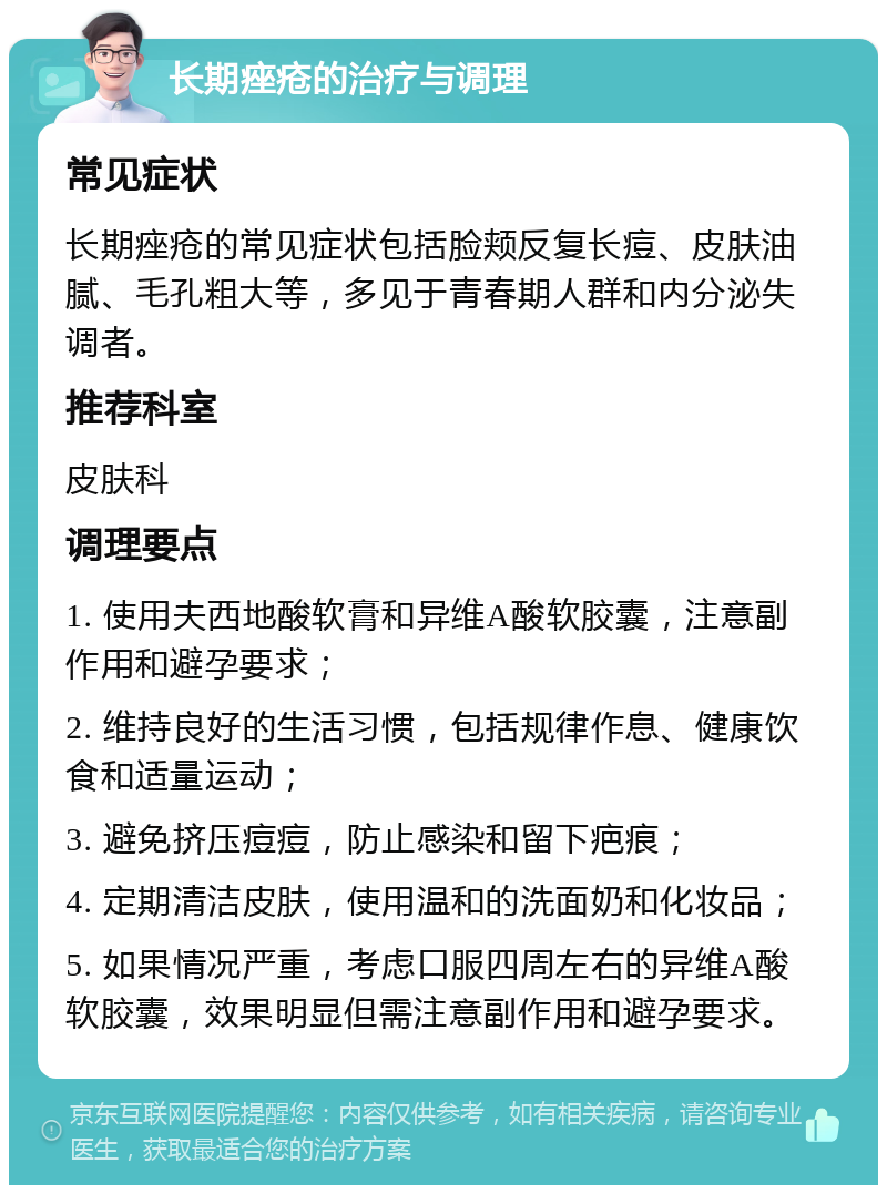 长期痤疮的治疗与调理 常见症状 长期痤疮的常见症状包括脸颊反复长痘、皮肤油腻、毛孔粗大等，多见于青春期人群和内分泌失调者。 推荐科室 皮肤科 调理要点 1. 使用夫西地酸软膏和异维A酸软胶囊，注意副作用和避孕要求； 2. 维持良好的生活习惯，包括规律作息、健康饮食和适量运动； 3. 避免挤压痘痘，防止感染和留下疤痕； 4. 定期清洁皮肤，使用温和的洗面奶和化妆品； 5. 如果情况严重，考虑口服四周左右的异维A酸软胶囊，效果明显但需注意副作用和避孕要求。