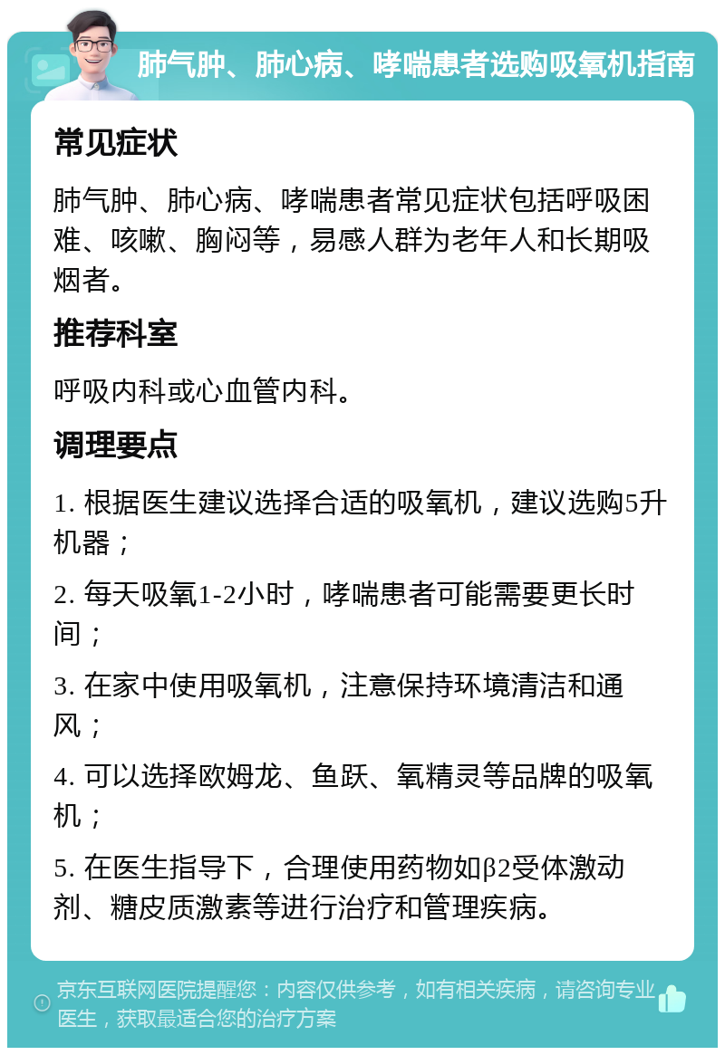 肺气肿、肺心病、哮喘患者选购吸氧机指南 常见症状 肺气肿、肺心病、哮喘患者常见症状包括呼吸困难、咳嗽、胸闷等，易感人群为老年人和长期吸烟者。 推荐科室 呼吸内科或心血管内科。 调理要点 1. 根据医生建议选择合适的吸氧机，建议选购5升机器； 2. 每天吸氧1-2小时，哮喘患者可能需要更长时间； 3. 在家中使用吸氧机，注意保持环境清洁和通风； 4. 可以选择欧姆龙、鱼跃、氧精灵等品牌的吸氧机； 5. 在医生指导下，合理使用药物如β2受体激动剂、糖皮质激素等进行治疗和管理疾病。