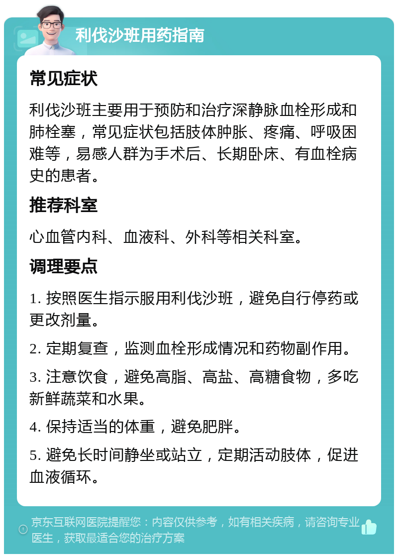 利伐沙班用药指南 常见症状 利伐沙班主要用于预防和治疗深静脉血栓形成和肺栓塞，常见症状包括肢体肿胀、疼痛、呼吸困难等，易感人群为手术后、长期卧床、有血栓病史的患者。 推荐科室 心血管内科、血液科、外科等相关科室。 调理要点 1. 按照医生指示服用利伐沙班，避免自行停药或更改剂量。 2. 定期复查，监测血栓形成情况和药物副作用。 3. 注意饮食，避免高脂、高盐、高糖食物，多吃新鲜蔬菜和水果。 4. 保持适当的体重，避免肥胖。 5. 避免长时间静坐或站立，定期活动肢体，促进血液循环。