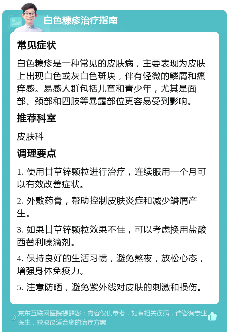 白色糠疹治疗指南 常见症状 白色糠疹是一种常见的皮肤病，主要表现为皮肤上出现白色或灰白色斑块，伴有轻微的鳞屑和瘙痒感。易感人群包括儿童和青少年，尤其是面部、颈部和四肢等暴露部位更容易受到影响。 推荐科室 皮肤科 调理要点 1. 使用甘草锌颗粒进行治疗，连续服用一个月可以有效改善症状。 2. 外敷药膏，帮助控制皮肤炎症和减少鳞屑产生。 3. 如果甘草锌颗粒效果不佳，可以考虑换用盐酸西替利嗪滴剂。 4. 保持良好的生活习惯，避免熬夜，放松心态，增强身体免疫力。 5. 注意防晒，避免紫外线对皮肤的刺激和损伤。