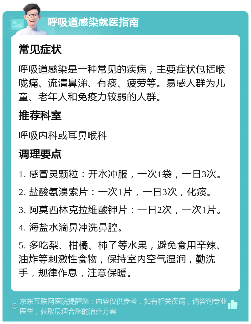 呼吸道感染就医指南 常见症状 呼吸道感染是一种常见的疾病，主要症状包括喉咙痛、流清鼻涕、有痰、疲劳等。易感人群为儿童、老年人和免疫力较弱的人群。 推荐科室 呼吸内科或耳鼻喉科 调理要点 1. 感冒灵颗粒：开水冲服，一次1袋，一日3次。 2. 盐酸氨溴索片：一次1片，一日3次，化痰。 3. 阿莫西林克拉维酸钾片：一日2次，一次1片。 4. 海盐水滴鼻冲洗鼻腔。 5. 多吃梨、柑橘、柿子等水果，避免食用辛辣、油炸等刺激性食物，保持室内空气湿润，勤洗手，规律作息，注意保暖。