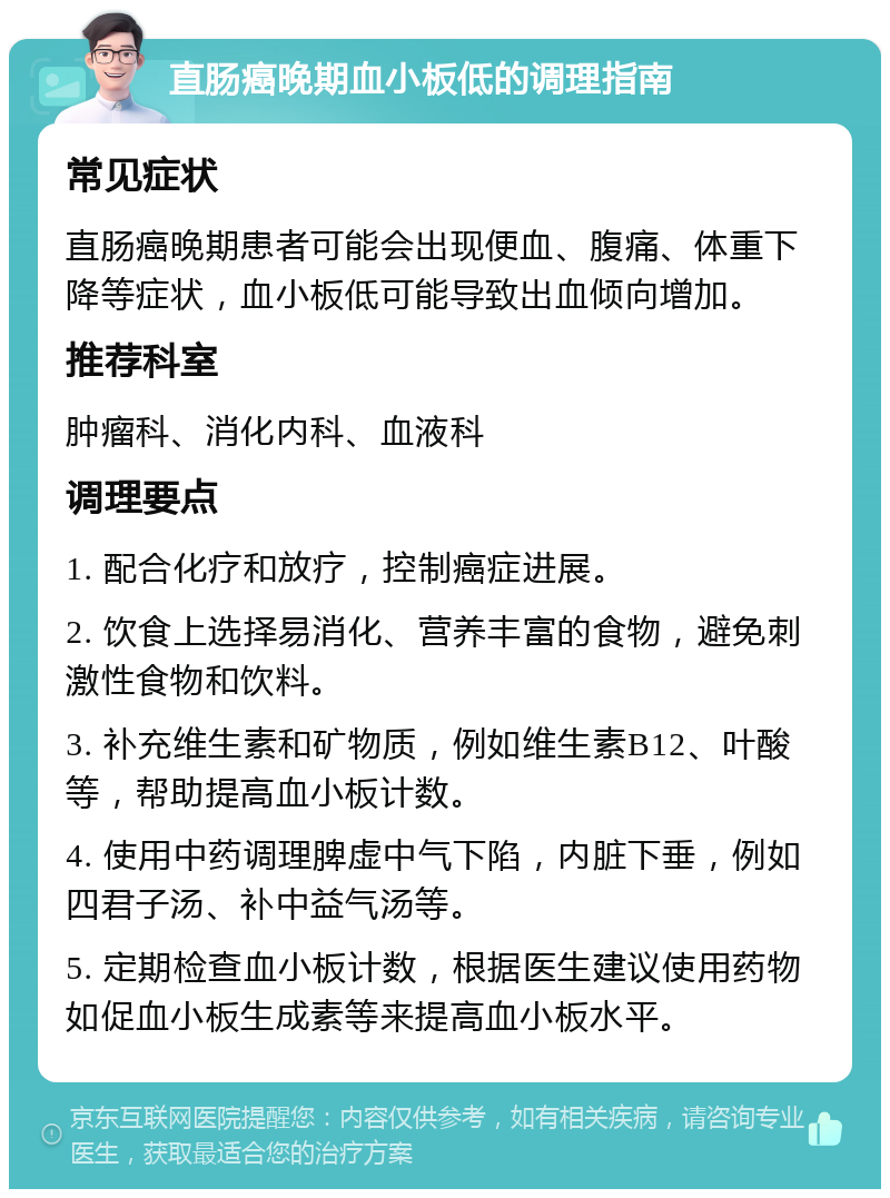 直肠癌晚期血小板低的调理指南 常见症状 直肠癌晚期患者可能会出现便血、腹痛、体重下降等症状，血小板低可能导致出血倾向增加。 推荐科室 肿瘤科、消化内科、血液科 调理要点 1. 配合化疗和放疗，控制癌症进展。 2. 饮食上选择易消化、营养丰富的食物，避免刺激性食物和饮料。 3. 补充维生素和矿物质，例如维生素B12、叶酸等，帮助提高血小板计数。 4. 使用中药调理脾虚中气下陷，内脏下垂，例如四君子汤、补中益气汤等。 5. 定期检查血小板计数，根据医生建议使用药物如促血小板生成素等来提高血小板水平。