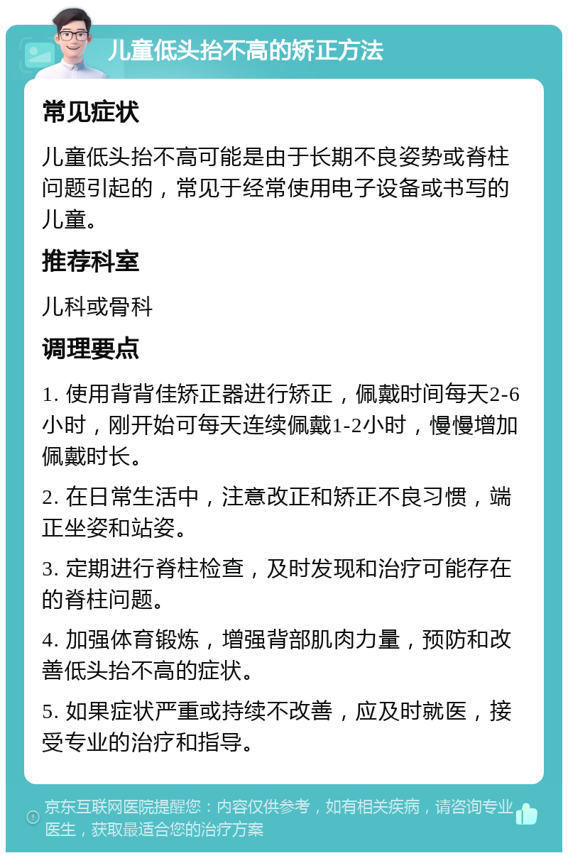 儿童低头抬不高的矫正方法 常见症状 儿童低头抬不高可能是由于长期不良姿势或脊柱问题引起的，常见于经常使用电子设备或书写的儿童。 推荐科室 儿科或骨科 调理要点 1. 使用背背佳矫正器进行矫正，佩戴时间每天2-6小时，刚开始可每天连续佩戴1-2小时，慢慢增加佩戴时长。 2. 在日常生活中，注意改正和矫正不良习惯，端正坐姿和站姿。 3. 定期进行脊柱检查，及时发现和治疗可能存在的脊柱问题。 4. 加强体育锻炼，增强背部肌肉力量，预防和改善低头抬不高的症状。 5. 如果症状严重或持续不改善，应及时就医，接受专业的治疗和指导。