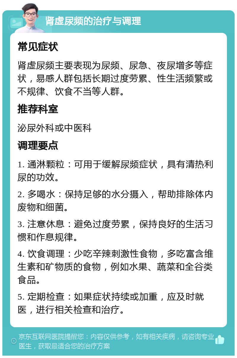 肾虚尿频的治疗与调理 常见症状 肾虚尿频主要表现为尿频、尿急、夜尿增多等症状，易感人群包括长期过度劳累、性生活频繁或不规律、饮食不当等人群。 推荐科室 泌尿外科或中医科 调理要点 1. 通淋颗粒：可用于缓解尿频症状，具有清热利尿的功效。 2. 多喝水：保持足够的水分摄入，帮助排除体内废物和细菌。 3. 注意休息：避免过度劳累，保持良好的生活习惯和作息规律。 4. 饮食调理：少吃辛辣刺激性食物，多吃富含维生素和矿物质的食物，例如水果、蔬菜和全谷类食品。 5. 定期检查：如果症状持续或加重，应及时就医，进行相关检查和治疗。