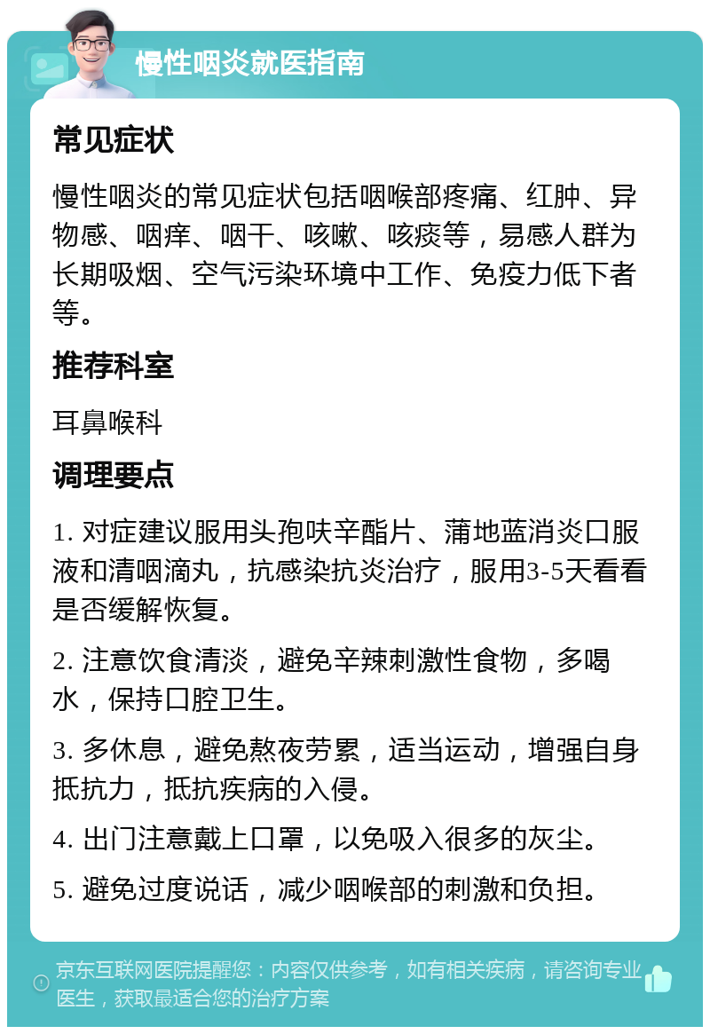 慢性咽炎就医指南 常见症状 慢性咽炎的常见症状包括咽喉部疼痛、红肿、异物感、咽痒、咽干、咳嗽、咳痰等，易感人群为长期吸烟、空气污染环境中工作、免疫力低下者等。 推荐科室 耳鼻喉科 调理要点 1. 对症建议服用头孢呋辛酯片、蒲地蓝消炎口服液和清咽滴丸，抗感染抗炎治疗，服用3-5天看看是否缓解恢复。 2. 注意饮食清淡，避免辛辣刺激性食物，多喝水，保持口腔卫生。 3. 多休息，避免熬夜劳累，适当运动，增强自身抵抗力，抵抗疾病的入侵。 4. 出门注意戴上口罩，以免吸入很多的灰尘。 5. 避免过度说话，减少咽喉部的刺激和负担。