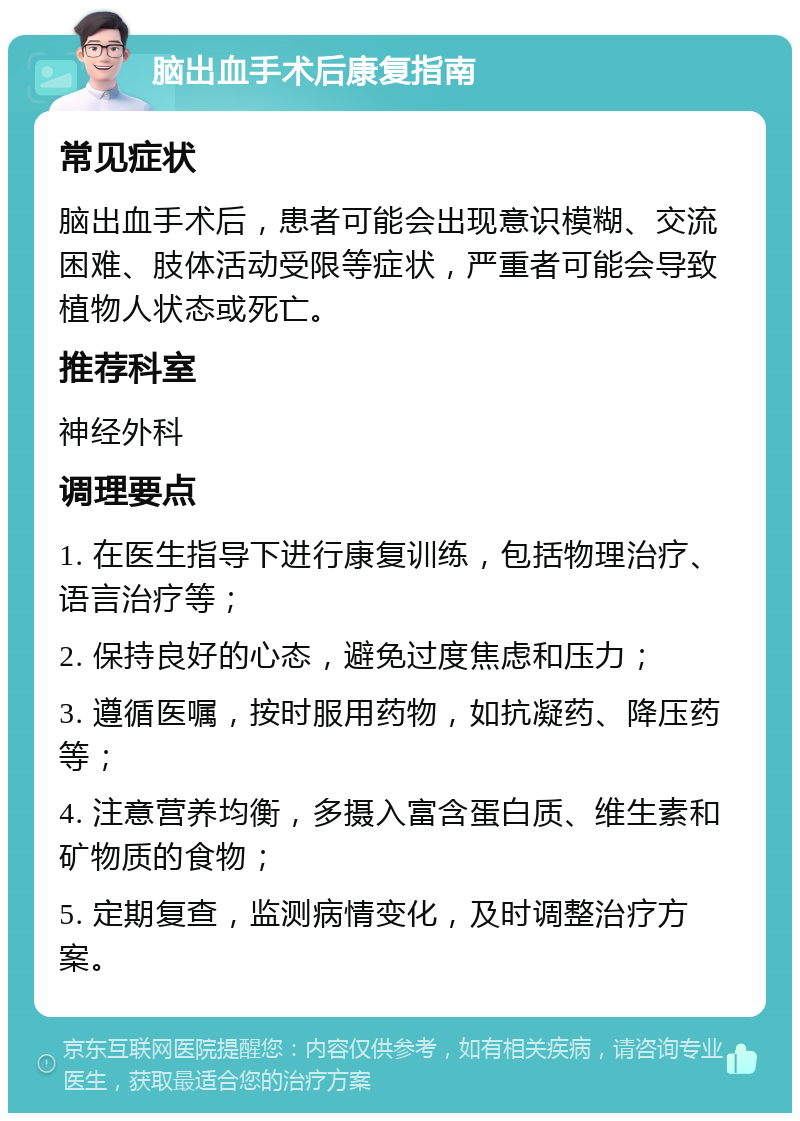 脑出血手术后康复指南 常见症状 脑出血手术后，患者可能会出现意识模糊、交流困难、肢体活动受限等症状，严重者可能会导致植物人状态或死亡。 推荐科室 神经外科 调理要点 1. 在医生指导下进行康复训练，包括物理治疗、语言治疗等； 2. 保持良好的心态，避免过度焦虑和压力； 3. 遵循医嘱，按时服用药物，如抗凝药、降压药等； 4. 注意营养均衡，多摄入富含蛋白质、维生素和矿物质的食物； 5. 定期复查，监测病情变化，及时调整治疗方案。