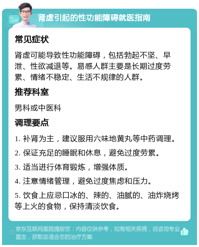 肾虚引起的性功能障碍就医指南 常见症状 肾虚可能导致性功能障碍，包括勃起不坚、早泄、性欲减退等。易感人群主要是长期过度劳累、情绪不稳定、生活不规律的人群。 推荐科室 男科或中医科 调理要点 1. 补肾为主，建议服用六味地黄丸等中药调理。 2. 保证充足的睡眠和休息，避免过度劳累。 3. 适当进行体育锻炼，增强体质。 4. 注意情绪管理，避免过度焦虑和压力。 5. 饮食上应忌口冰的、辣的、油腻的、油炸烧烤等上火的食物，保持清淡饮食。