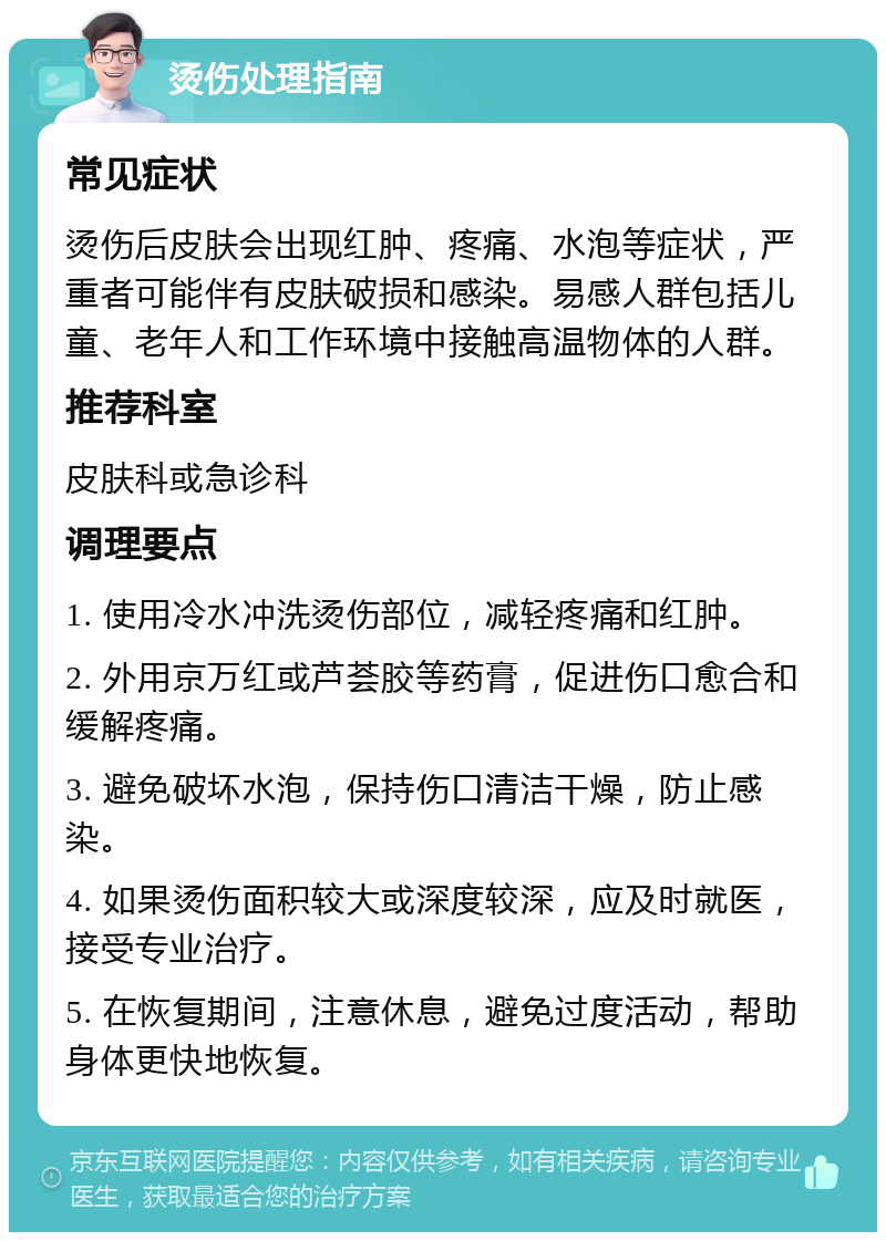 烫伤处理指南 常见症状 烫伤后皮肤会出现红肿、疼痛、水泡等症状，严重者可能伴有皮肤破损和感染。易感人群包括儿童、老年人和工作环境中接触高温物体的人群。 推荐科室 皮肤科或急诊科 调理要点 1. 使用冷水冲洗烫伤部位，减轻疼痛和红肿。 2. 外用京万红或芦荟胶等药膏，促进伤口愈合和缓解疼痛。 3. 避免破坏水泡，保持伤口清洁干燥，防止感染。 4. 如果烫伤面积较大或深度较深，应及时就医，接受专业治疗。 5. 在恢复期间，注意休息，避免过度活动，帮助身体更快地恢复。