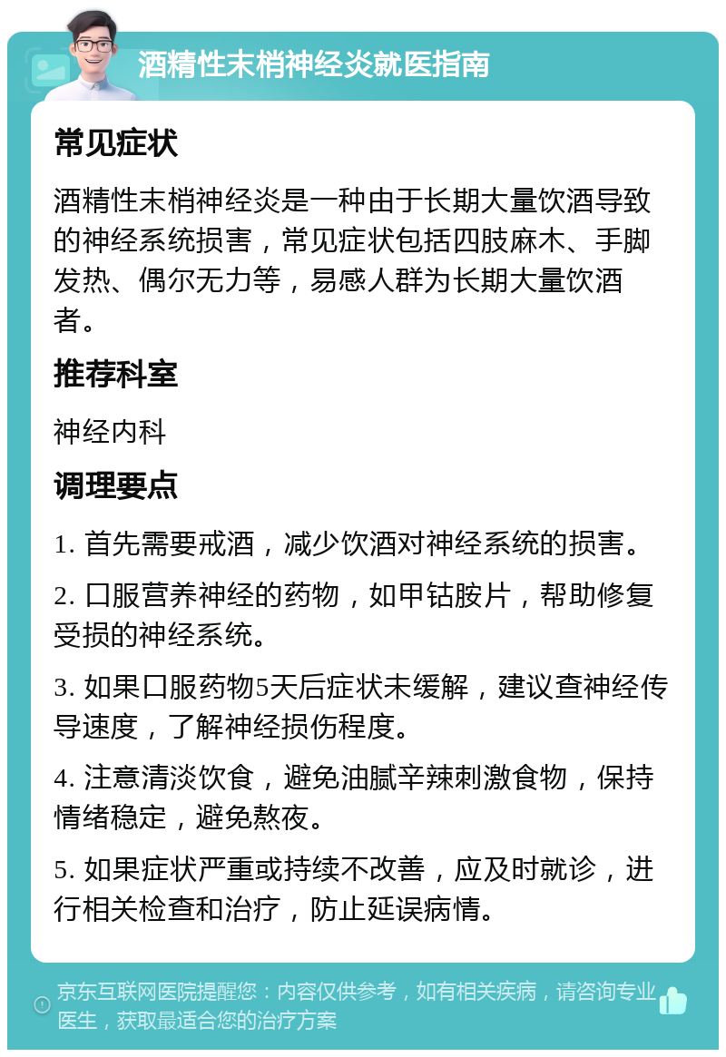 酒精性末梢神经炎就医指南 常见症状 酒精性末梢神经炎是一种由于长期大量饮酒导致的神经系统损害，常见症状包括四肢麻木、手脚发热、偶尔无力等，易感人群为长期大量饮酒者。 推荐科室 神经内科 调理要点 1. 首先需要戒酒，减少饮酒对神经系统的损害。 2. 口服营养神经的药物，如甲钴胺片，帮助修复受损的神经系统。 3. 如果口服药物5天后症状未缓解，建议查神经传导速度，了解神经损伤程度。 4. 注意清淡饮食，避免油腻辛辣刺激食物，保持情绪稳定，避免熬夜。 5. 如果症状严重或持续不改善，应及时就诊，进行相关检查和治疗，防止延误病情。