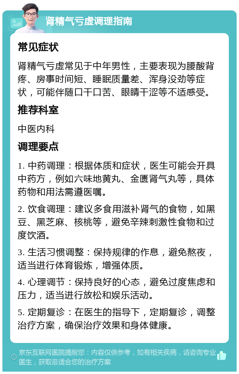 肾精气亏虚调理指南 常见症状 肾精气亏虚常见于中年男性，主要表现为腰酸背疼、房事时间短、睡眠质量差、浑身没劲等症状，可能伴随口干口苦、眼睛干涩等不适感受。 推荐科室 中医内科 调理要点 1. 中药调理：根据体质和症状，医生可能会开具中药方，例如六味地黄丸、金匮肾气丸等，具体药物和用法需遵医嘱。 2. 饮食调理：建议多食用滋补肾气的食物，如黑豆、黑芝麻、核桃等，避免辛辣刺激性食物和过度饮酒。 3. 生活习惯调整：保持规律的作息，避免熬夜，适当进行体育锻炼，增强体质。 4. 心理调节：保持良好的心态，避免过度焦虑和压力，适当进行放松和娱乐活动。 5. 定期复诊：在医生的指导下，定期复诊，调整治疗方案，确保治疗效果和身体健康。