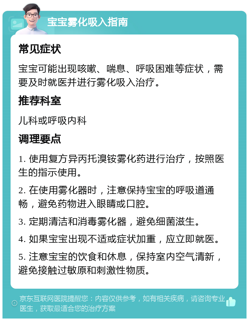 宝宝雾化吸入指南 常见症状 宝宝可能出现咳嗽、喘息、呼吸困难等症状，需要及时就医并进行雾化吸入治疗。 推荐科室 儿科或呼吸内科 调理要点 1. 使用复方异丙托溴铵雾化药进行治疗，按照医生的指示使用。 2. 在使用雾化器时，注意保持宝宝的呼吸道通畅，避免药物进入眼睛或口腔。 3. 定期清洁和消毒雾化器，避免细菌滋生。 4. 如果宝宝出现不适或症状加重，应立即就医。 5. 注意宝宝的饮食和休息，保持室内空气清新，避免接触过敏原和刺激性物质。