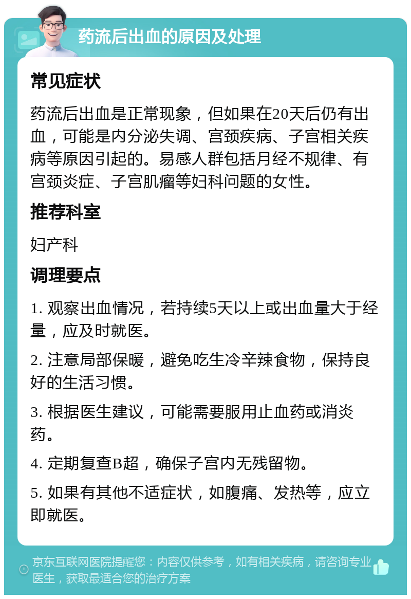 药流后出血的原因及处理 常见症状 药流后出血是正常现象，但如果在20天后仍有出血，可能是内分泌失调、宫颈疾病、子宫相关疾病等原因引起的。易感人群包括月经不规律、有宫颈炎症、子宫肌瘤等妇科问题的女性。 推荐科室 妇产科 调理要点 1. 观察出血情况，若持续5天以上或出血量大于经量，应及时就医。 2. 注意局部保暖，避免吃生冷辛辣食物，保持良好的生活习惯。 3. 根据医生建议，可能需要服用止血药或消炎药。 4. 定期复查B超，确保子宫内无残留物。 5. 如果有其他不适症状，如腹痛、发热等，应立即就医。