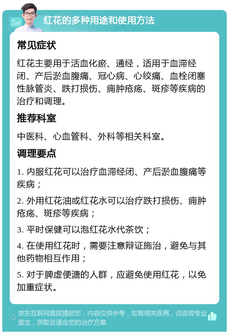 红花的多种用途和使用方法 常见症状 红花主要用于活血化瘀、通经，适用于血滞经闭、产后淤血腹痛、冠心病、心绞痛、血栓闭塞性脉管炎、跌打损伤、痈肿疮疡、斑疹等疾病的治疗和调理。 推荐科室 中医科、心血管科、外科等相关科室。 调理要点 1. 内服红花可以治疗血滞经闭、产后淤血腹痛等疾病； 2. 外用红花油或红花水可以治疗跌打损伤、痈肿疮疡、斑疹等疾病； 3. 平时保健可以泡红花水代茶饮； 4. 在使用红花时，需要注意辩证施治，避免与其他药物相互作用； 5. 对于脾虚便溏的人群，应避免使用红花，以免加重症状。