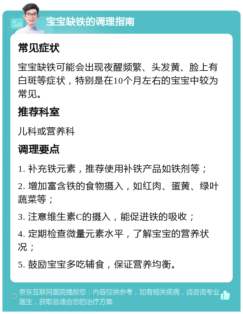 宝宝缺铁的调理指南 常见症状 宝宝缺铁可能会出现夜醒频繁、头发黄、脸上有白斑等症状，特别是在10个月左右的宝宝中较为常见。 推荐科室 儿科或营养科 调理要点 1. 补充铁元素，推荐使用补铁产品如铁剂等； 2. 增加富含铁的食物摄入，如红肉、蛋黄、绿叶蔬菜等； 3. 注意维生素C的摄入，能促进铁的吸收； 4. 定期检查微量元素水平，了解宝宝的营养状况； 5. 鼓励宝宝多吃辅食，保证营养均衡。