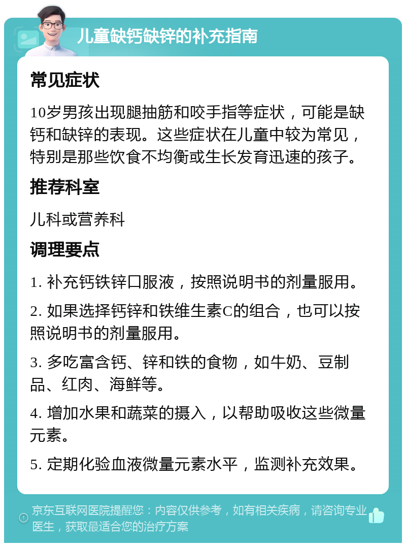 儿童缺钙缺锌的补充指南 常见症状 10岁男孩出现腿抽筋和咬手指等症状，可能是缺钙和缺锌的表现。这些症状在儿童中较为常见，特别是那些饮食不均衡或生长发育迅速的孩子。 推荐科室 儿科或营养科 调理要点 1. 补充钙铁锌口服液，按照说明书的剂量服用。 2. 如果选择钙锌和铁维生素C的组合，也可以按照说明书的剂量服用。 3. 多吃富含钙、锌和铁的食物，如牛奶、豆制品、红肉、海鲜等。 4. 增加水果和蔬菜的摄入，以帮助吸收这些微量元素。 5. 定期化验血液微量元素水平，监测补充效果。