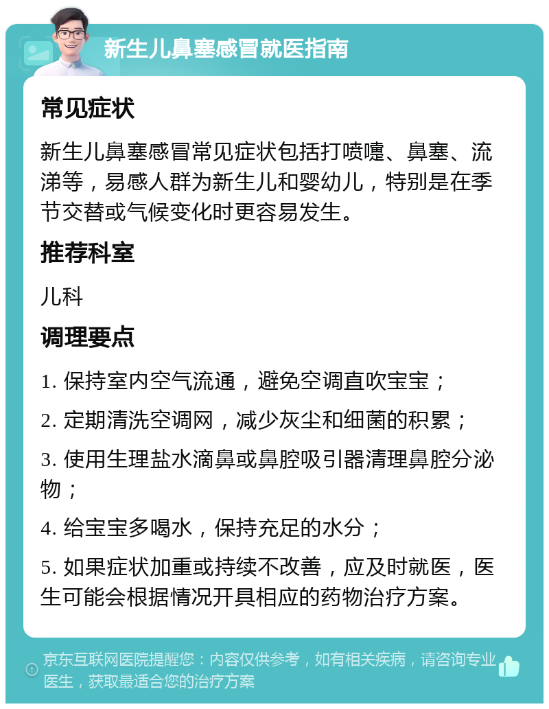 新生儿鼻塞感冒就医指南 常见症状 新生儿鼻塞感冒常见症状包括打喷嚏、鼻塞、流涕等，易感人群为新生儿和婴幼儿，特别是在季节交替或气候变化时更容易发生。 推荐科室 儿科 调理要点 1. 保持室内空气流通，避免空调直吹宝宝； 2. 定期清洗空调网，减少灰尘和细菌的积累； 3. 使用生理盐水滴鼻或鼻腔吸引器清理鼻腔分泌物； 4. 给宝宝多喝水，保持充足的水分； 5. 如果症状加重或持续不改善，应及时就医，医生可能会根据情况开具相应的药物治疗方案。