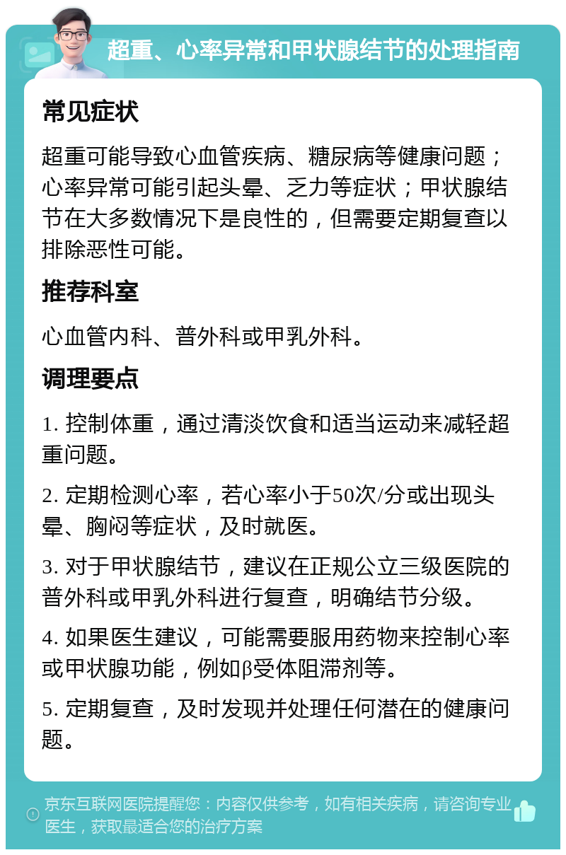 超重、心率异常和甲状腺结节的处理指南 常见症状 超重可能导致心血管疾病、糖尿病等健康问题；心率异常可能引起头晕、乏力等症状；甲状腺结节在大多数情况下是良性的，但需要定期复查以排除恶性可能。 推荐科室 心血管内科、普外科或甲乳外科。 调理要点 1. 控制体重，通过清淡饮食和适当运动来减轻超重问题。 2. 定期检测心率，若心率小于50次/分或出现头晕、胸闷等症状，及时就医。 3. 对于甲状腺结节，建议在正规公立三级医院的普外科或甲乳外科进行复查，明确结节分级。 4. 如果医生建议，可能需要服用药物来控制心率或甲状腺功能，例如β受体阻滞剂等。 5. 定期复查，及时发现并处理任何潜在的健康问题。