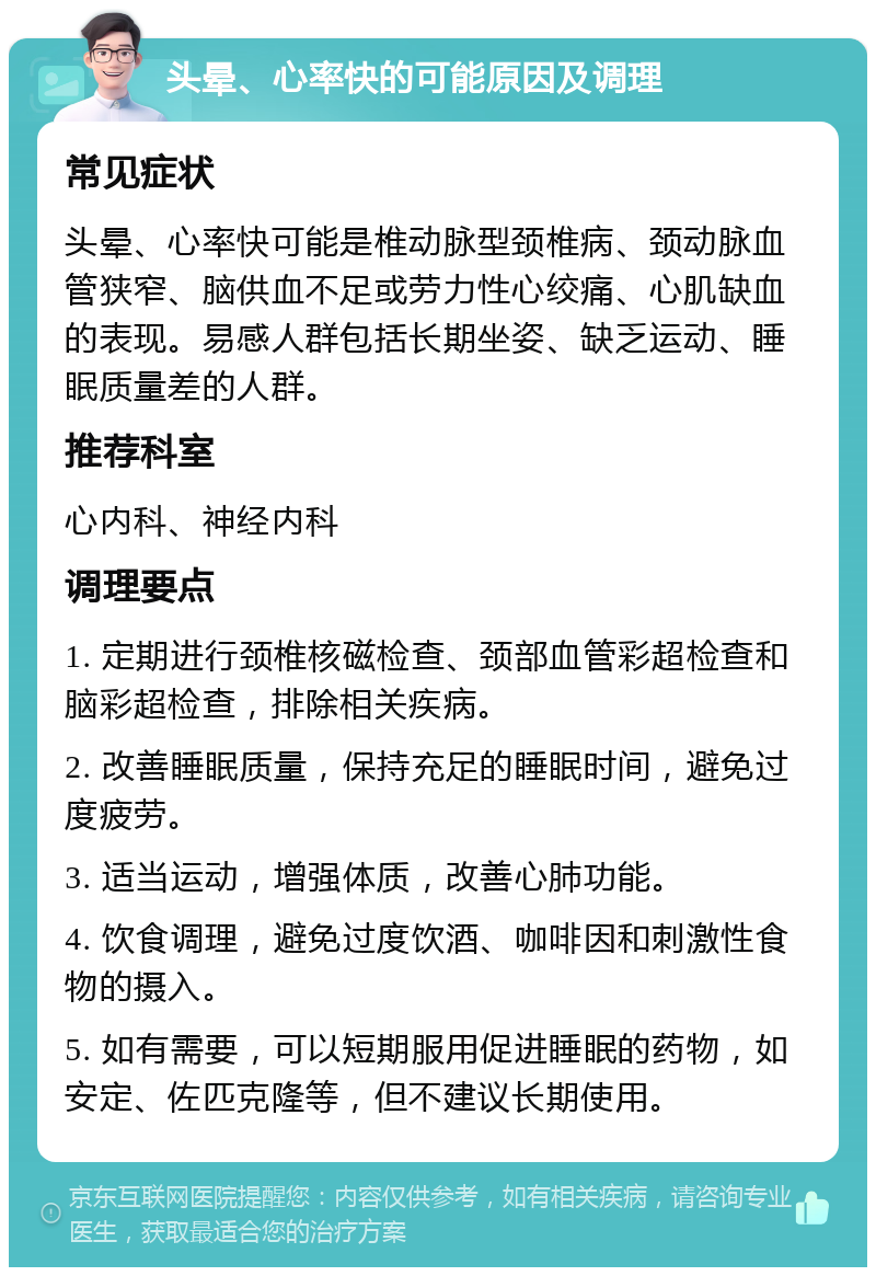 头晕、心率快的可能原因及调理 常见症状 头晕、心率快可能是椎动脉型颈椎病、颈动脉血管狭窄、脑供血不足或劳力性心绞痛、心肌缺血的表现。易感人群包括长期坐姿、缺乏运动、睡眠质量差的人群。 推荐科室 心内科、神经内科 调理要点 1. 定期进行颈椎核磁检查、颈部血管彩超检查和脑彩超检查，排除相关疾病。 2. 改善睡眠质量，保持充足的睡眠时间，避免过度疲劳。 3. 适当运动，增强体质，改善心肺功能。 4. 饮食调理，避免过度饮酒、咖啡因和刺激性食物的摄入。 5. 如有需要，可以短期服用促进睡眠的药物，如安定、佐匹克隆等，但不建议长期使用。