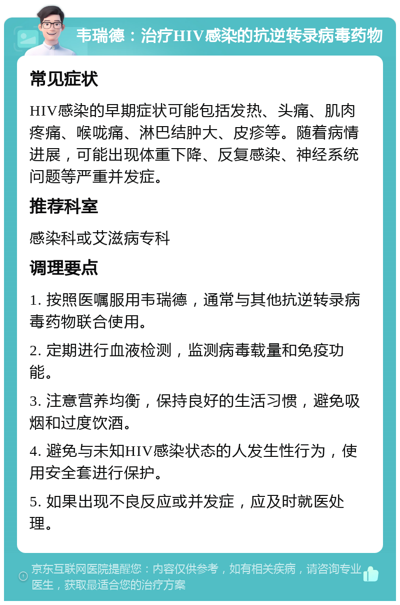 韦瑞德：治疗HIV感染的抗逆转录病毒药物 常见症状 HIV感染的早期症状可能包括发热、头痛、肌肉疼痛、喉咙痛、淋巴结肿大、皮疹等。随着病情进展，可能出现体重下降、反复感染、神经系统问题等严重并发症。 推荐科室 感染科或艾滋病专科 调理要点 1. 按照医嘱服用韦瑞德，通常与其他抗逆转录病毒药物联合使用。 2. 定期进行血液检测，监测病毒载量和免疫功能。 3. 注意营养均衡，保持良好的生活习惯，避免吸烟和过度饮酒。 4. 避免与未知HIV感染状态的人发生性行为，使用安全套进行保护。 5. 如果出现不良反应或并发症，应及时就医处理。