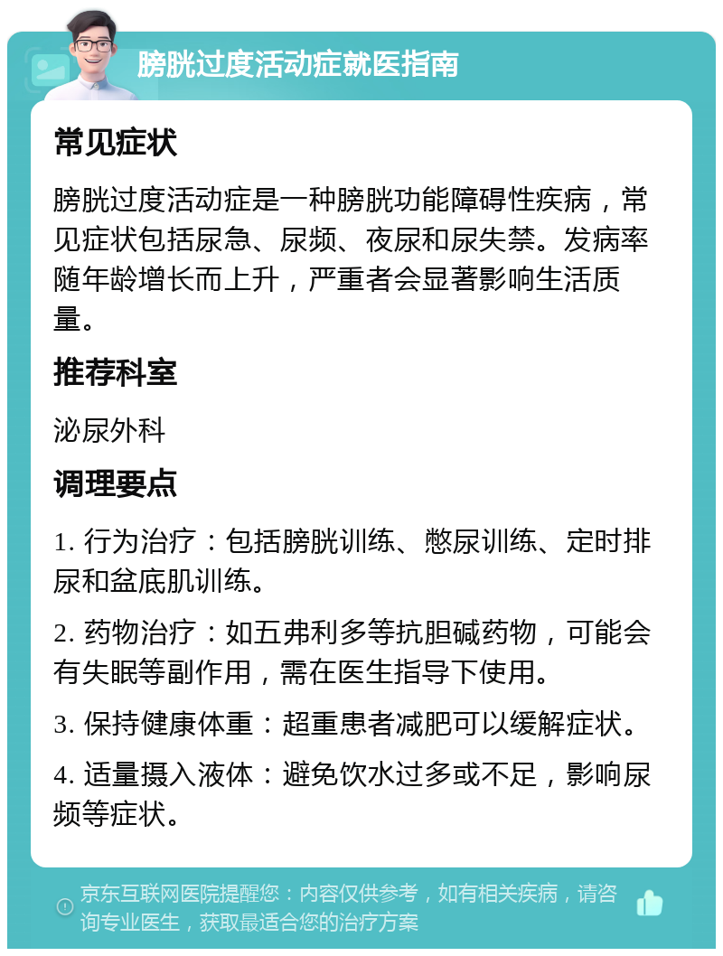 膀胱过度活动症就医指南 常见症状 膀胱过度活动症是一种膀胱功能障碍性疾病，常见症状包括尿急、尿频、夜尿和尿失禁。发病率随年龄增长而上升，严重者会显著影响生活质量。 推荐科室 泌尿外科 调理要点 1. 行为治疗：包括膀胱训练、憋尿训练、定时排尿和盆底肌训练。 2. 药物治疗：如五弗利多等抗胆碱药物，可能会有失眠等副作用，需在医生指导下使用。 3. 保持健康体重：超重患者减肥可以缓解症状。 4. 适量摄入液体：避免饮水过多或不足，影响尿频等症状。