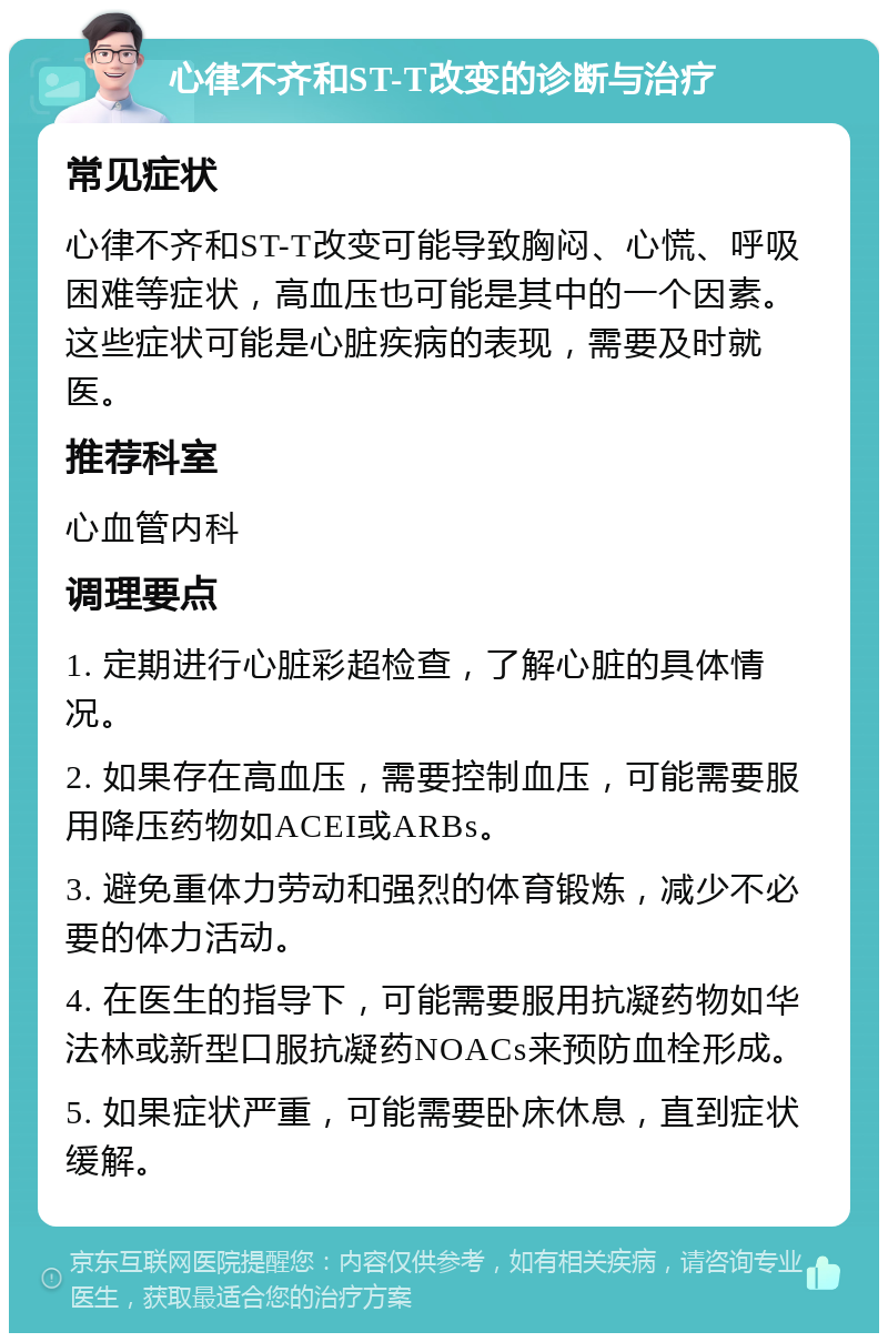 心律不齐和ST-T改变的诊断与治疗 常见症状 心律不齐和ST-T改变可能导致胸闷、心慌、呼吸困难等症状，高血压也可能是其中的一个因素。这些症状可能是心脏疾病的表现，需要及时就医。 推荐科室 心血管内科 调理要点 1. 定期进行心脏彩超检查，了解心脏的具体情况。 2. 如果存在高血压，需要控制血压，可能需要服用降压药物如ACEI或ARBs。 3. 避免重体力劳动和强烈的体育锻炼，减少不必要的体力活动。 4. 在医生的指导下，可能需要服用抗凝药物如华法林或新型口服抗凝药NOACs来预防血栓形成。 5. 如果症状严重，可能需要卧床休息，直到症状缓解。