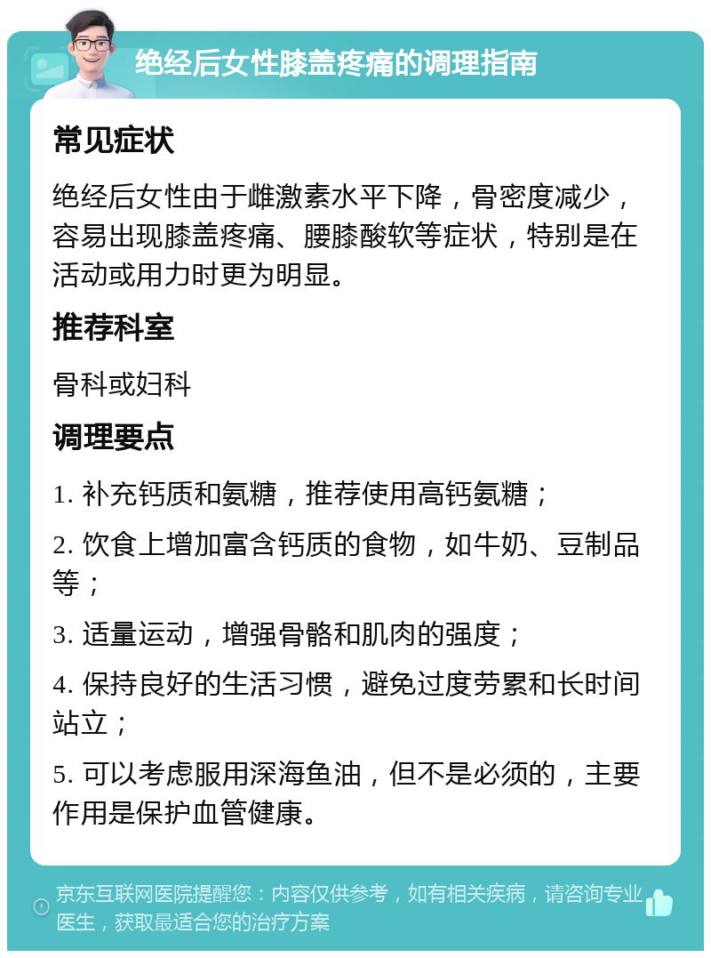 绝经后女性膝盖疼痛的调理指南 常见症状 绝经后女性由于雌激素水平下降，骨密度减少，容易出现膝盖疼痛、腰膝酸软等症状，特别是在活动或用力时更为明显。 推荐科室 骨科或妇科 调理要点 1. 补充钙质和氨糖，推荐使用高钙氨糖； 2. 饮食上增加富含钙质的食物，如牛奶、豆制品等； 3. 适量运动，增强骨骼和肌肉的强度； 4. 保持良好的生活习惯，避免过度劳累和长时间站立； 5. 可以考虑服用深海鱼油，但不是必须的，主要作用是保护血管健康。