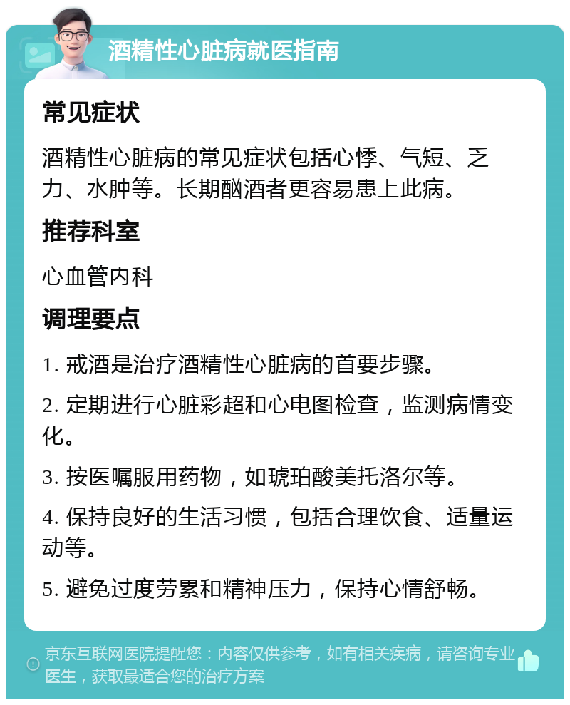 酒精性心脏病就医指南 常见症状 酒精性心脏病的常见症状包括心悸、气短、乏力、水肿等。长期酗酒者更容易患上此病。 推荐科室 心血管内科 调理要点 1. 戒酒是治疗酒精性心脏病的首要步骤。 2. 定期进行心脏彩超和心电图检查，监测病情变化。 3. 按医嘱服用药物，如琥珀酸美托洛尔等。 4. 保持良好的生活习惯，包括合理饮食、适量运动等。 5. 避免过度劳累和精神压力，保持心情舒畅。