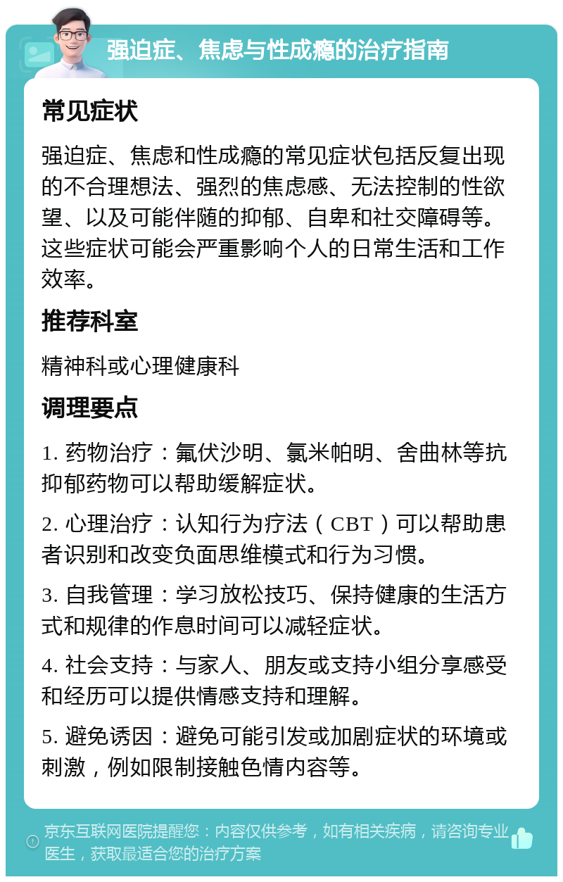 强迫症、焦虑与性成瘾的治疗指南 常见症状 强迫症、焦虑和性成瘾的常见症状包括反复出现的不合理想法、强烈的焦虑感、无法控制的性欲望、以及可能伴随的抑郁、自卑和社交障碍等。这些症状可能会严重影响个人的日常生活和工作效率。 推荐科室 精神科或心理健康科 调理要点 1. 药物治疗：氟伏沙明、氯米帕明、舍曲林等抗抑郁药物可以帮助缓解症状。 2. 心理治疗：认知行为疗法（CBT）可以帮助患者识别和改变负面思维模式和行为习惯。 3. 自我管理：学习放松技巧、保持健康的生活方式和规律的作息时间可以减轻症状。 4. 社会支持：与家人、朋友或支持小组分享感受和经历可以提供情感支持和理解。 5. 避免诱因：避免可能引发或加剧症状的环境或刺激，例如限制接触色情内容等。