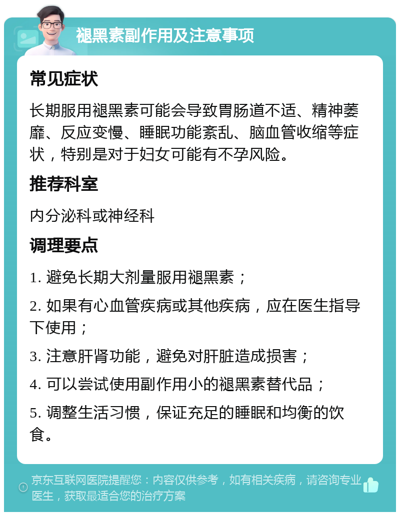 褪黑素副作用及注意事项 常见症状 长期服用褪黑素可能会导致胃肠道不适、精神萎靡、反应变慢、睡眠功能紊乱、脑血管收缩等症状，特别是对于妇女可能有不孕风险。 推荐科室 内分泌科或神经科 调理要点 1. 避免长期大剂量服用褪黑素； 2. 如果有心血管疾病或其他疾病，应在医生指导下使用； 3. 注意肝肾功能，避免对肝脏造成损害； 4. 可以尝试使用副作用小的褪黑素替代品； 5. 调整生活习惯，保证充足的睡眠和均衡的饮食。