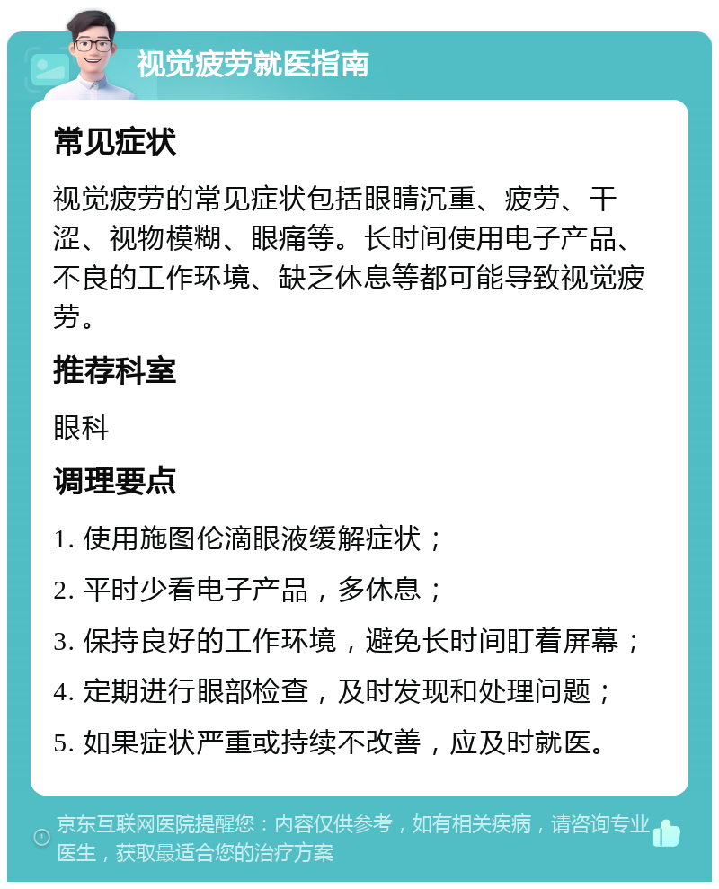 视觉疲劳就医指南 常见症状 视觉疲劳的常见症状包括眼睛沉重、疲劳、干涩、视物模糊、眼痛等。长时间使用电子产品、不良的工作环境、缺乏休息等都可能导致视觉疲劳。 推荐科室 眼科 调理要点 1. 使用施图伦滴眼液缓解症状； 2. 平时少看电子产品，多休息； 3. 保持良好的工作环境，避免长时间盯着屏幕； 4. 定期进行眼部检查，及时发现和处理问题； 5. 如果症状严重或持续不改善，应及时就医。