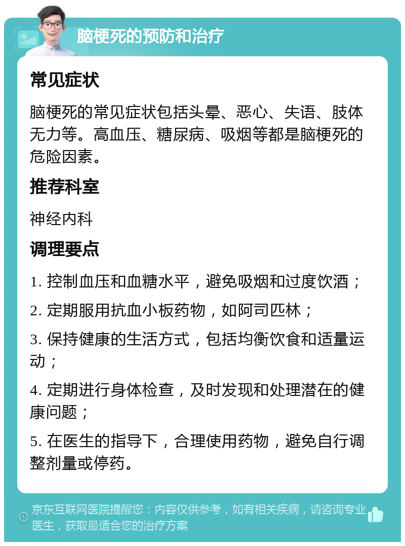 脑梗死的预防和治疗 常见症状 脑梗死的常见症状包括头晕、恶心、失语、肢体无力等。高血压、糖尿病、吸烟等都是脑梗死的危险因素。 推荐科室 神经内科 调理要点 1. 控制血压和血糖水平，避免吸烟和过度饮酒； 2. 定期服用抗血小板药物，如阿司匹林； 3. 保持健康的生活方式，包括均衡饮食和适量运动； 4. 定期进行身体检查，及时发现和处理潜在的健康问题； 5. 在医生的指导下，合理使用药物，避免自行调整剂量或停药。