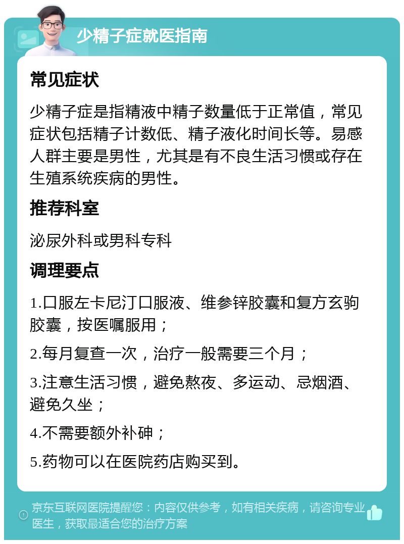 少精子症就医指南 常见症状 少精子症是指精液中精子数量低于正常值，常见症状包括精子计数低、精子液化时间长等。易感人群主要是男性，尤其是有不良生活习惯或存在生殖系统疾病的男性。 推荐科室 泌尿外科或男科专科 调理要点 1.口服左卡尼汀口服液、维参锌胶囊和复方玄驹胶囊，按医嘱服用； 2.每月复查一次，治疗一般需要三个月； 3.注意生活习惯，避免熬夜、多运动、忌烟酒、避免久坐； 4.不需要额外补砷； 5.药物可以在医院药店购买到。