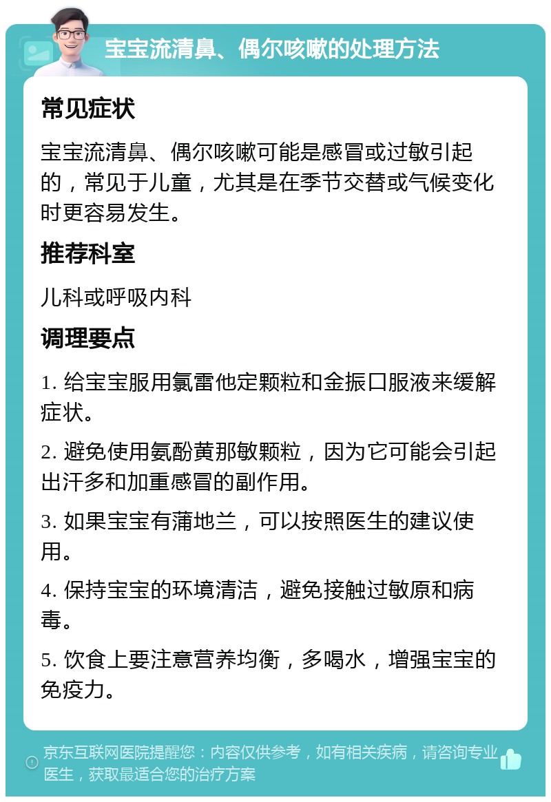 宝宝流清鼻、偶尔咳嗽的处理方法 常见症状 宝宝流清鼻、偶尔咳嗽可能是感冒或过敏引起的，常见于儿童，尤其是在季节交替或气候变化时更容易发生。 推荐科室 儿科或呼吸内科 调理要点 1. 给宝宝服用氯雷他定颗粒和金振口服液来缓解症状。 2. 避免使用氨酚黄那敏颗粒，因为它可能会引起出汗多和加重感冒的副作用。 3. 如果宝宝有蒲地兰，可以按照医生的建议使用。 4. 保持宝宝的环境清洁，避免接触过敏原和病毒。 5. 饮食上要注意营养均衡，多喝水，增强宝宝的免疫力。