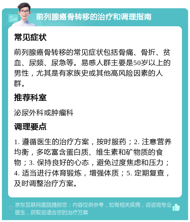 前列腺癌骨转移的治疗和调理指南 常见症状 前列腺癌骨转移的常见症状包括骨痛、骨折、贫血、尿频、尿急等。易感人群主要是50岁以上的男性，尤其是有家族史或其他高风险因素的人群。 推荐科室 泌尿外科或肿瘤科 调理要点 1. 遵循医生的治疗方案，按时服药；2. 注意营养均衡，多吃富含蛋白质、维生素和矿物质的食物；3. 保持良好的心态，避免过度焦虑和压力；4. 适当进行体育锻炼，增强体质；5. 定期复查，及时调整治疗方案。