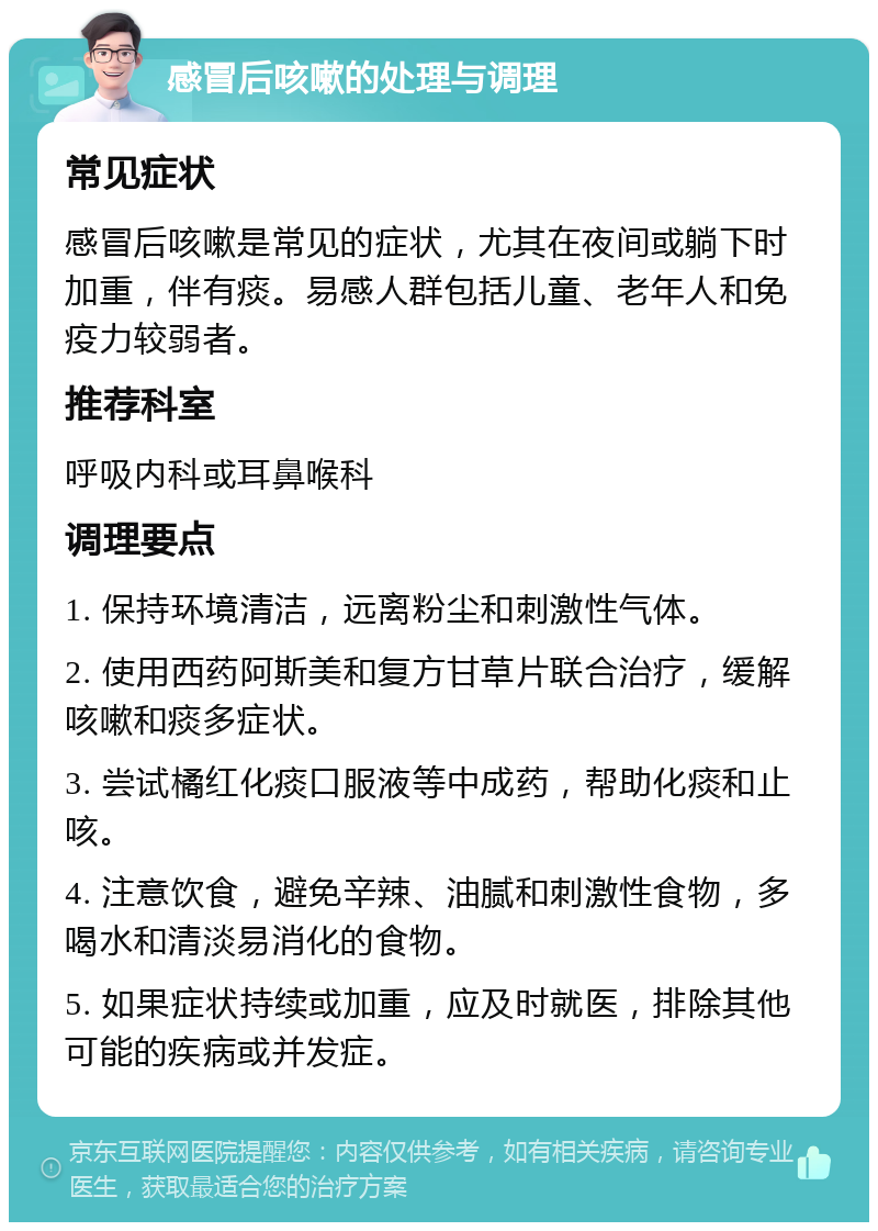 感冒后咳嗽的处理与调理 常见症状 感冒后咳嗽是常见的症状，尤其在夜间或躺下时加重，伴有痰。易感人群包括儿童、老年人和免疫力较弱者。 推荐科室 呼吸内科或耳鼻喉科 调理要点 1. 保持环境清洁，远离粉尘和刺激性气体。 2. 使用西药阿斯美和复方甘草片联合治疗，缓解咳嗽和痰多症状。 3. 尝试橘红化痰口服液等中成药，帮助化痰和止咳。 4. 注意饮食，避免辛辣、油腻和刺激性食物，多喝水和清淡易消化的食物。 5. 如果症状持续或加重，应及时就医，排除其他可能的疾病或并发症。