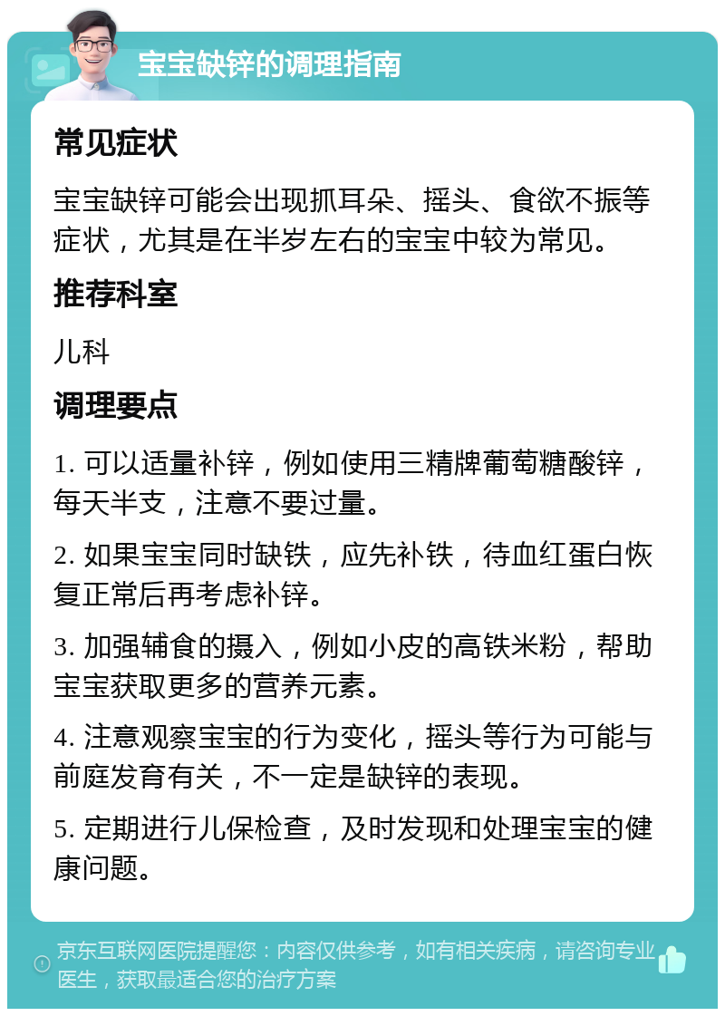 宝宝缺锌的调理指南 常见症状 宝宝缺锌可能会出现抓耳朵、摇头、食欲不振等症状，尤其是在半岁左右的宝宝中较为常见。 推荐科室 儿科 调理要点 1. 可以适量补锌，例如使用三精牌葡萄糖酸锌，每天半支，注意不要过量。 2. 如果宝宝同时缺铁，应先补铁，待血红蛋白恢复正常后再考虑补锌。 3. 加强辅食的摄入，例如小皮的高铁米粉，帮助宝宝获取更多的营养元素。 4. 注意观察宝宝的行为变化，摇头等行为可能与前庭发育有关，不一定是缺锌的表现。 5. 定期进行儿保检查，及时发现和处理宝宝的健康问题。