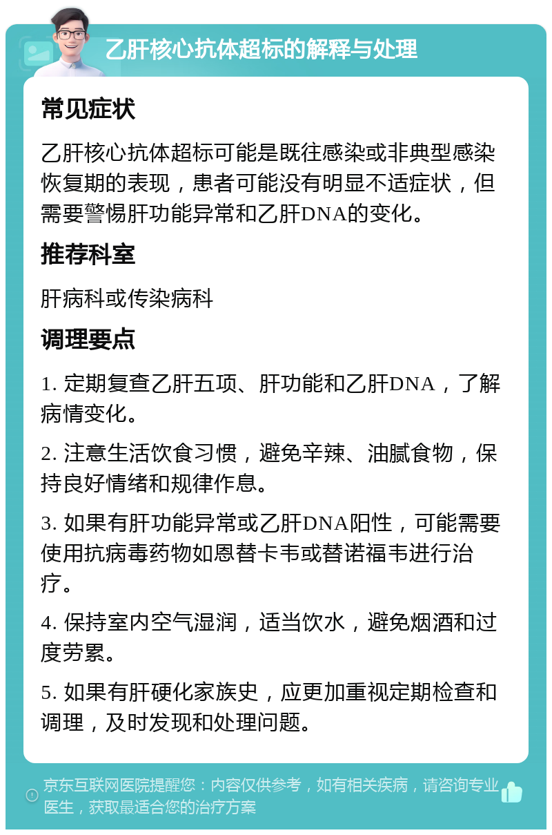 乙肝核心抗体超标的解释与处理 常见症状 乙肝核心抗体超标可能是既往感染或非典型感染恢复期的表现，患者可能没有明显不适症状，但需要警惕肝功能异常和乙肝DNA的变化。 推荐科室 肝病科或传染病科 调理要点 1. 定期复查乙肝五项、肝功能和乙肝DNA，了解病情变化。 2. 注意生活饮食习惯，避免辛辣、油腻食物，保持良好情绪和规律作息。 3. 如果有肝功能异常或乙肝DNA阳性，可能需要使用抗病毒药物如恩替卡韦或替诺福韦进行治疗。 4. 保持室内空气湿润，适当饮水，避免烟酒和过度劳累。 5. 如果有肝硬化家族史，应更加重视定期检查和调理，及时发现和处理问题。