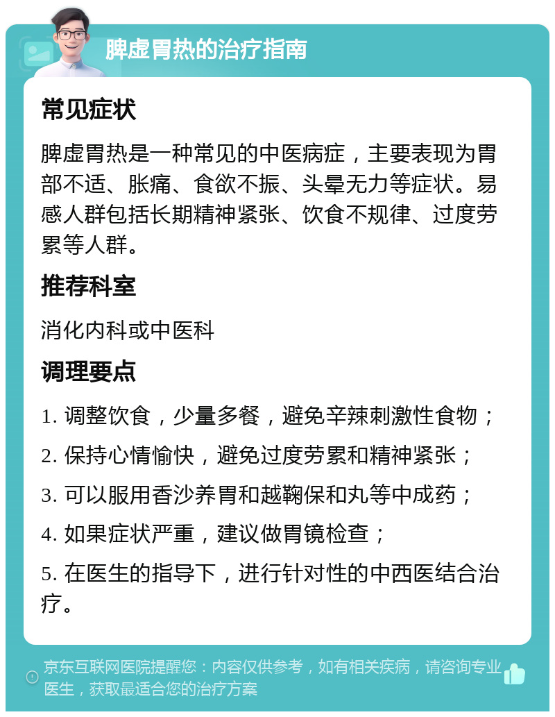 脾虚胃热的治疗指南 常见症状 脾虚胃热是一种常见的中医病症，主要表现为胃部不适、胀痛、食欲不振、头晕无力等症状。易感人群包括长期精神紧张、饮食不规律、过度劳累等人群。 推荐科室 消化内科或中医科 调理要点 1. 调整饮食，少量多餐，避免辛辣刺激性食物； 2. 保持心情愉快，避免过度劳累和精神紧张； 3. 可以服用香沙养胃和越鞠保和丸等中成药； 4. 如果症状严重，建议做胃镜检查； 5. 在医生的指导下，进行针对性的中西医结合治疗。