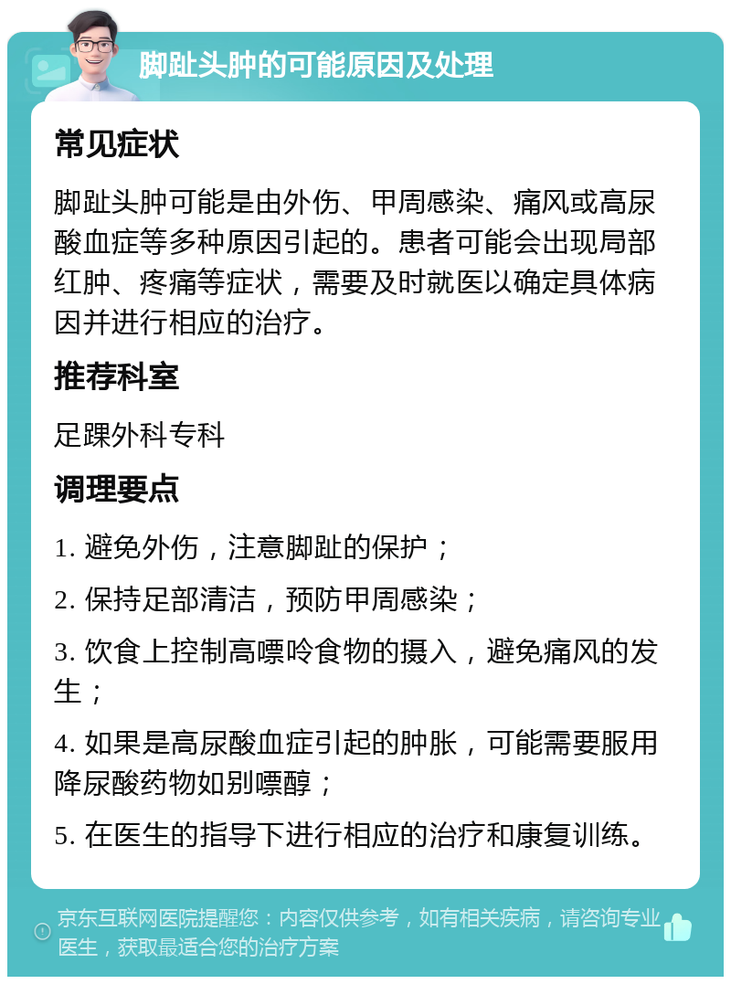 脚趾头肿的可能原因及处理 常见症状 脚趾头肿可能是由外伤、甲周感染、痛风或高尿酸血症等多种原因引起的。患者可能会出现局部红肿、疼痛等症状，需要及时就医以确定具体病因并进行相应的治疗。 推荐科室 足踝外科专科 调理要点 1. 避免外伤，注意脚趾的保护； 2. 保持足部清洁，预防甲周感染； 3. 饮食上控制高嘌呤食物的摄入，避免痛风的发生； 4. 如果是高尿酸血症引起的肿胀，可能需要服用降尿酸药物如别嘌醇； 5. 在医生的指导下进行相应的治疗和康复训练。